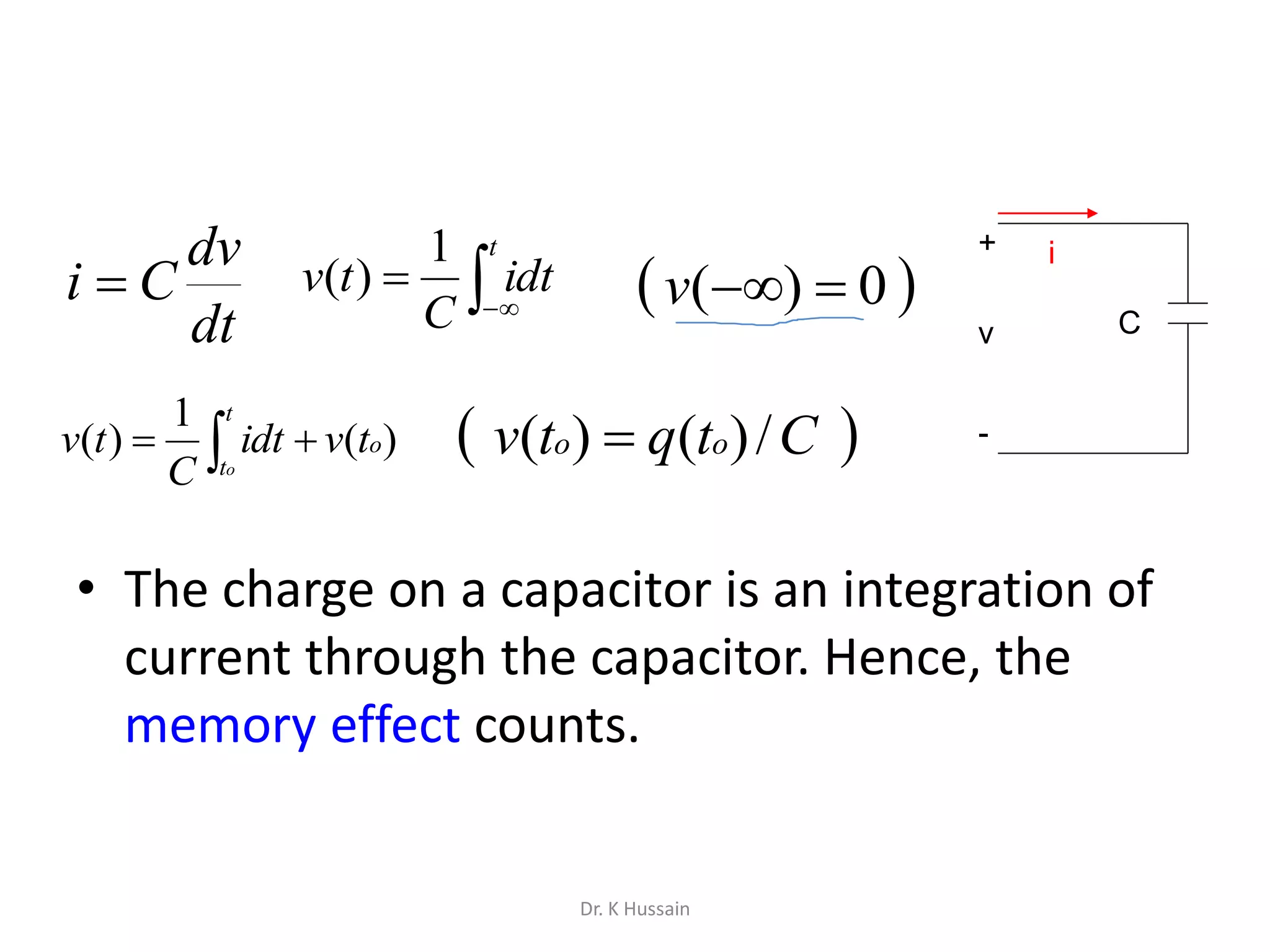 • The charge on a capacitor is an integration of
current through the capacitor. Hence, the
memory effect counts.
dt
dv
Ci   

t
idt
C
tv
1
)(
 
t
t
o
o
tvidt
C
tv )(
1
)(
 0)( v
 Ctqtv oo /)()( 
+
-
v
i
C
Dr. K Hussain
 