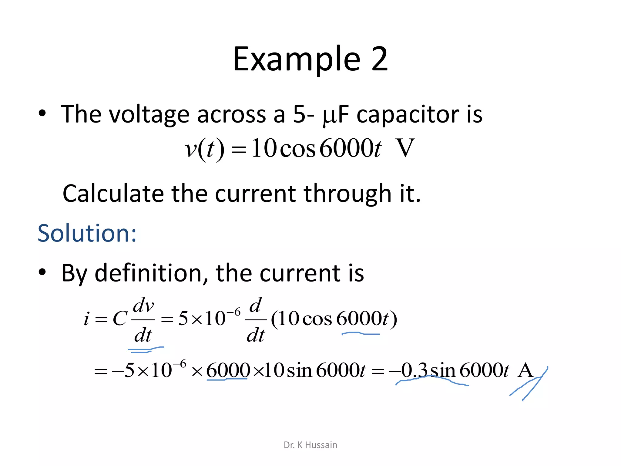 Example 2
• The voltage across a 5- F capacitor is
Calculate the current through it.
Solution:
• By definition, the current is
V6000cos10)( ttv 
6
105 

dt
dv
Ci
 
6000105 6
)6000cos10( t
dt
d
A6000sin3.06000sin10 tt 
Dr. K Hussain
 