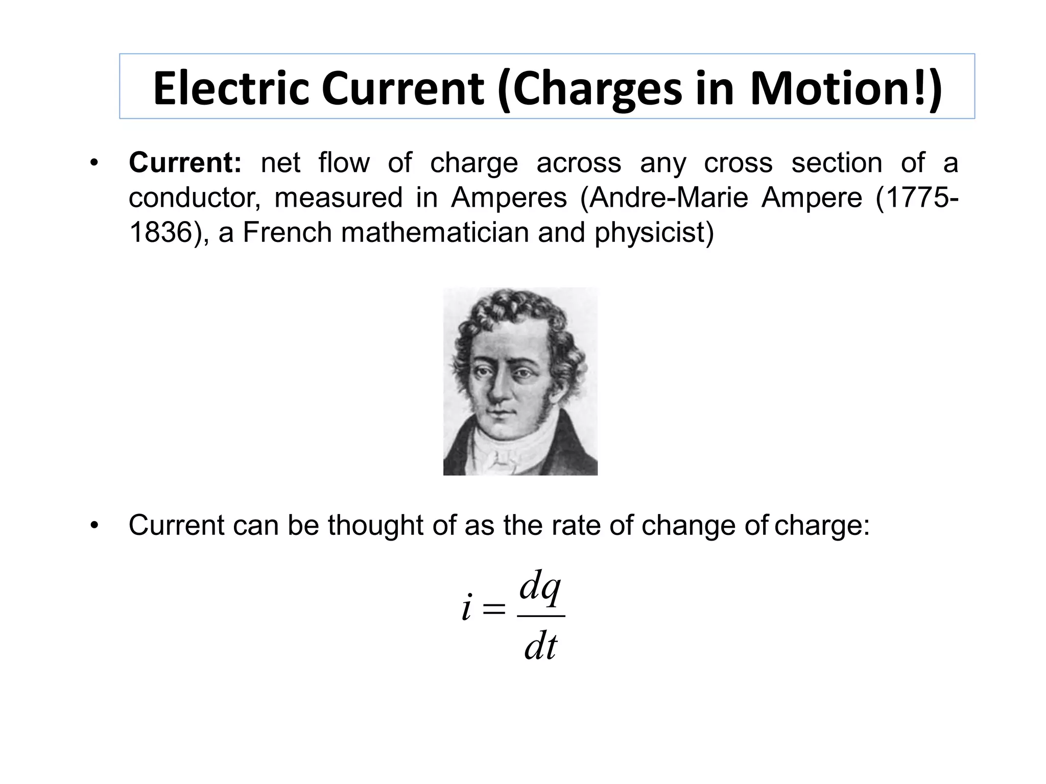 Electric Current (Charges in Motion!)
• Current: net flow of charge across any cross section of a
conductor, measured in Amperes (Andre-Marie Ampere (1775-
1836), a French mathematician and physicist)
• Current can be thought of as the rate of change of charge:
i 
dq
dt
 