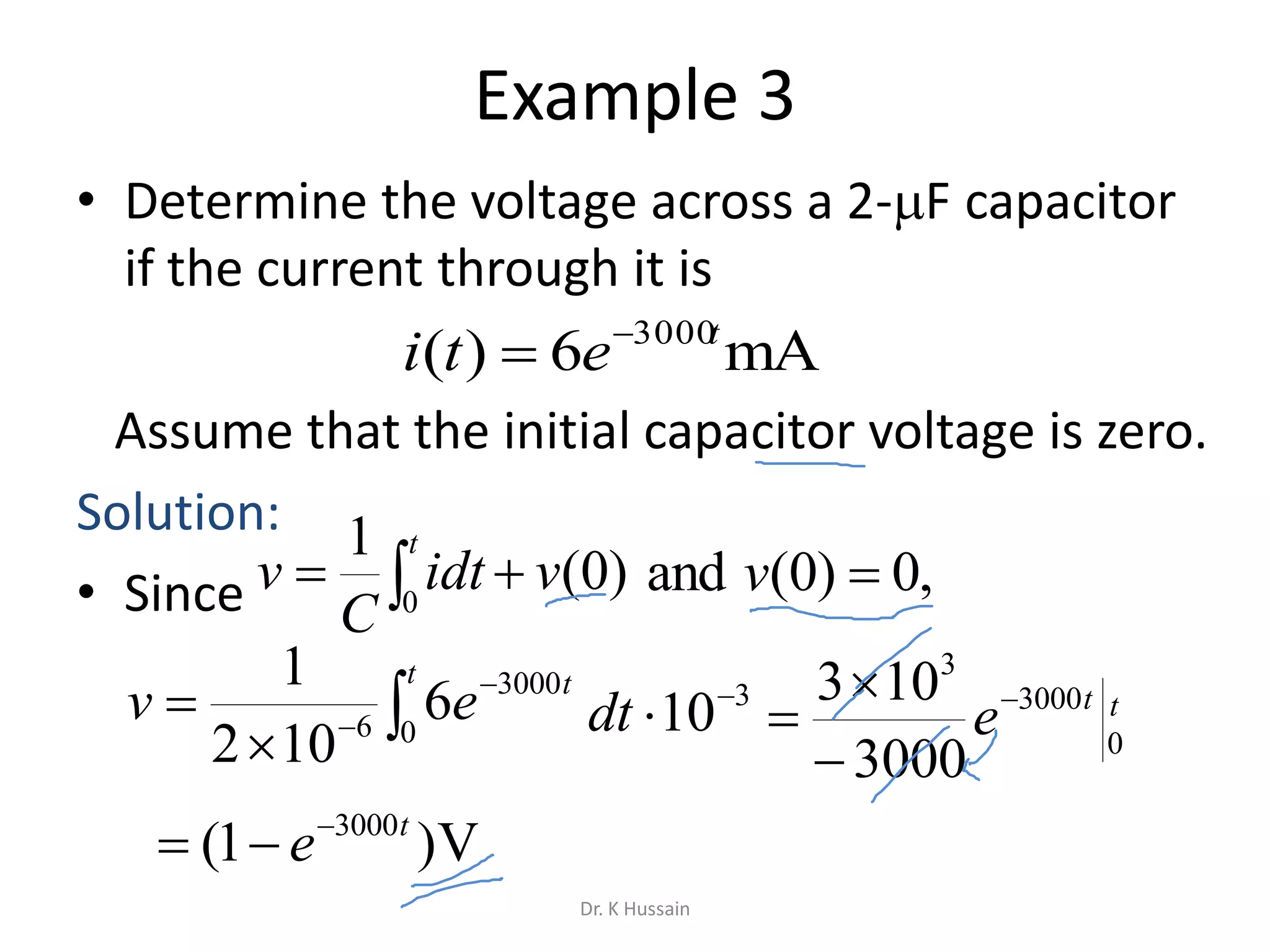 Example 3
• Determine the voltage across a 2-F capacitor
if the current through it is
Assume that the initial capacitor voltage is zero.
Solution:
• Since
mA6)( 3000t
eti 






t t
ev 0
3000
6
6
102
1
0
3000
3
3000
103 tt
e



 
t
vidt
C
v 0
)0(
1
,0)0(and v
3
10
dt
V)1( 3000t
e

Dr. K Hussain
 
