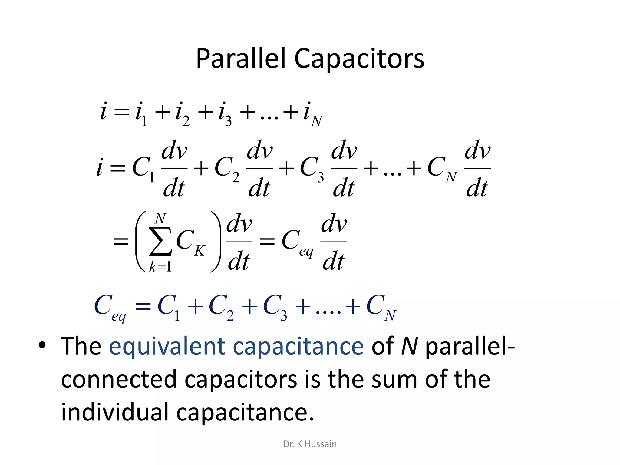 Parallel Capacitors
• The equivalent capacitance of N parallel-
connected capacitors is the sum of the
individual capacitance.
Niiiii  ...321
dt
dv
C
dt
dv
C
dt
dv
C
dt
dv
Ci N ...321
dt
dv
C
dt
dv
C eq
N
k
K 




 
1
Neq CCCCC  ....321
Dr. K Hussain
 