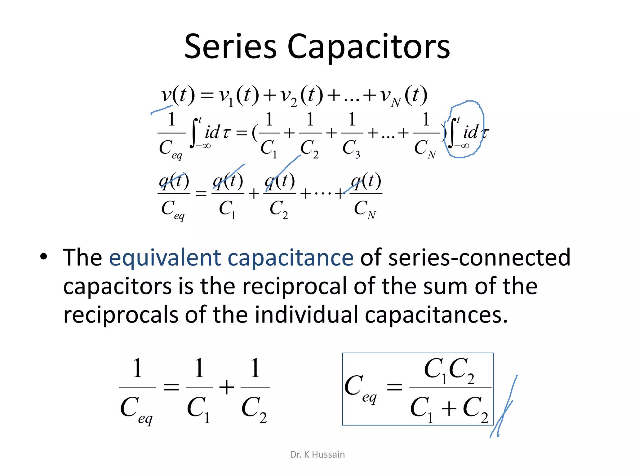 Series Capacitors
• The equivalent capacitance of series-connected
capacitors is the reciprocal of the sum of the
reciprocals of the individual capacitances.
Neq
t
N
t
eq
C
tq
C
tq
C
tq
C
tq
id
CCCC
id
C
)()()()(
)
1
...
111
(
1
21
321

  


)(...)()()( 21 tvtvtvtv N
21
111
CCCeq

21
21
CC
CC
Ceq


Dr. K Hussain
 