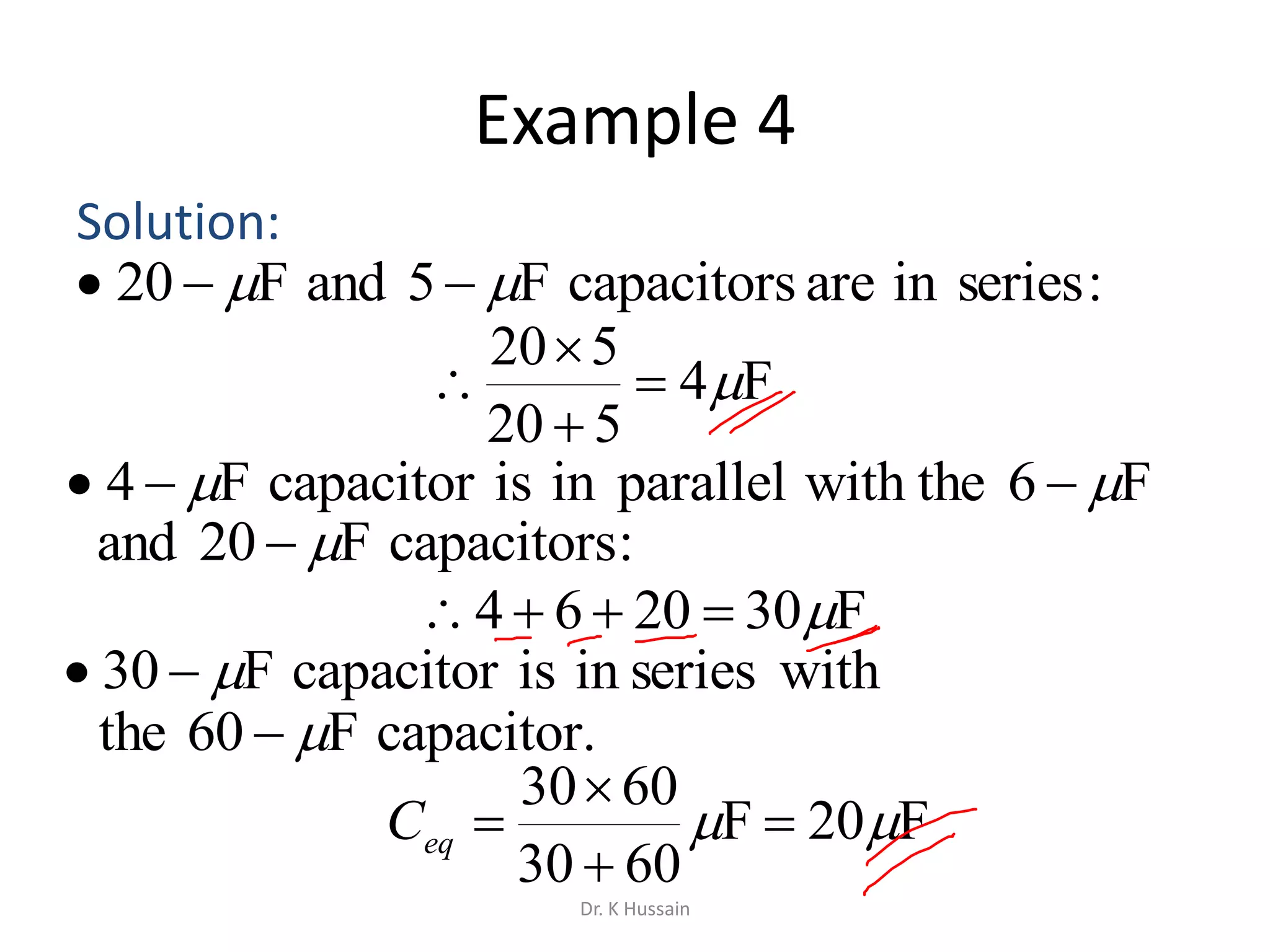 Example 4
Solution:
F4
520
520




F302064 
F20F
6030
6030
 


eqC
:seriesinarecapacitorsF5andF20  
F6with theparalleliniscapacitorF4  
:capacitorsF20and 
withseriesiniscapacitorF30 
capacitor.F60the 
Dr. K Hussain
 