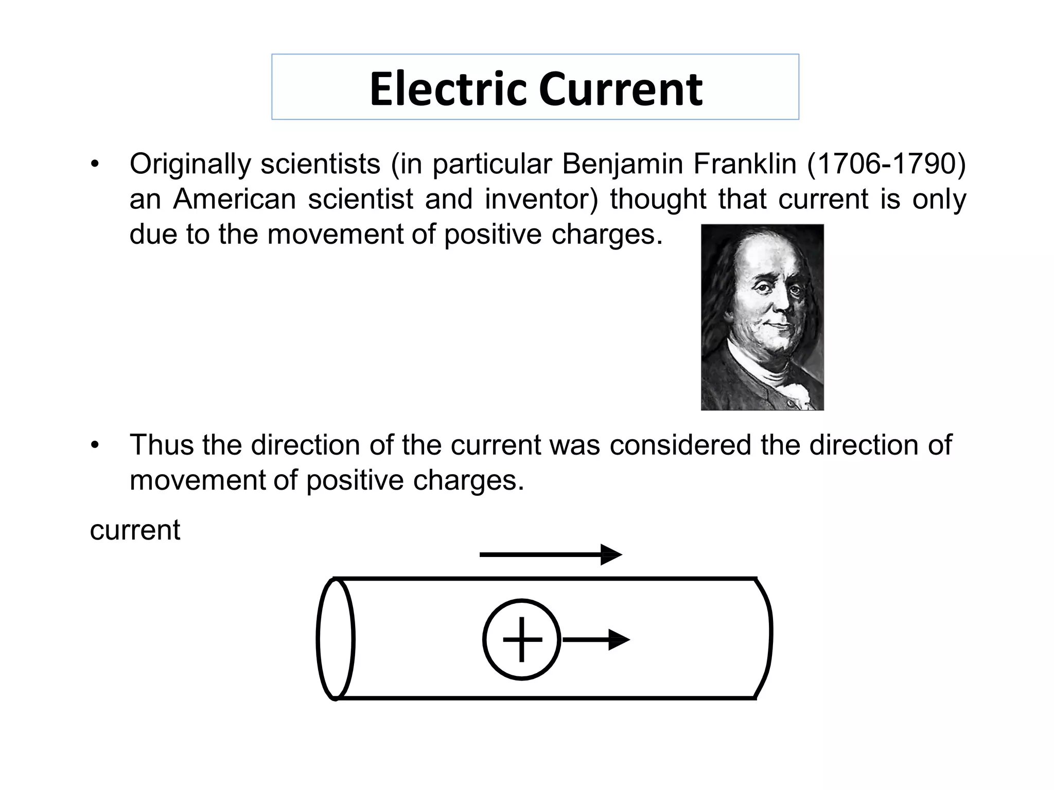 Electric Current
• Originally scientists (in particular Benjamin Franklin (1706-1790)
an American scientist and inventor) thought that current is only
due to the movement of positive charges.
• Thus the direction of the current was considered the direction of
movement of positive charges.
current
 