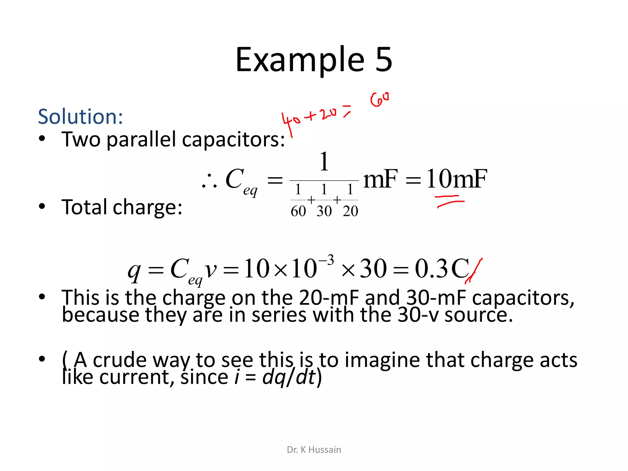 Example 5
Solution:
• Two parallel capacitors:
• Total charge:
• This is the charge on the 20-mF and 30-mF capacitors,
because they are in series with the 30-v source.
• ( A crude way to see this is to imagine that charge acts
like current, since i = dq/dt)
mF10mF
1
20
1
30
1
60
1 

eqC
C3.0301010 3
 
vCq eq
Dr. K Hussain
 