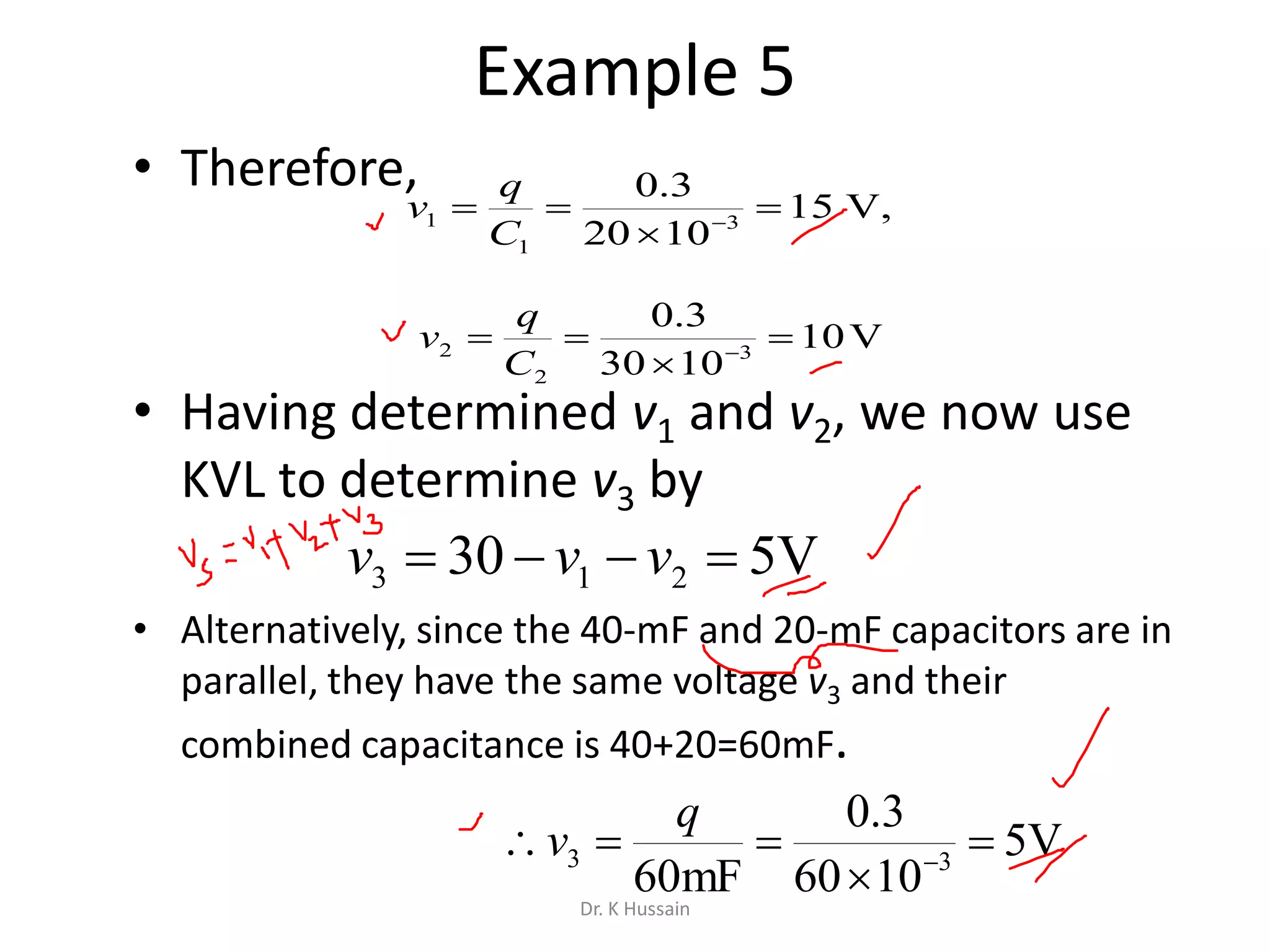 Example 5
• Therefore,
• Having determined v1 and v2, we now use
KVL to determine v3 by
• Alternatively, since the 40-mF and 20-mF capacitors are in
parallel, they have the same voltage v3 and their
combined capacitance is 40+20=60mF.
,V15
1020
3.0
3
1
1 

 
C
q
v
V10
1030
3.0
3
2
2 

 
C
q
v
V530 213  vvv
V5
1060
3.0
mF60 33 

 
q
v
Dr. K Hussain
 