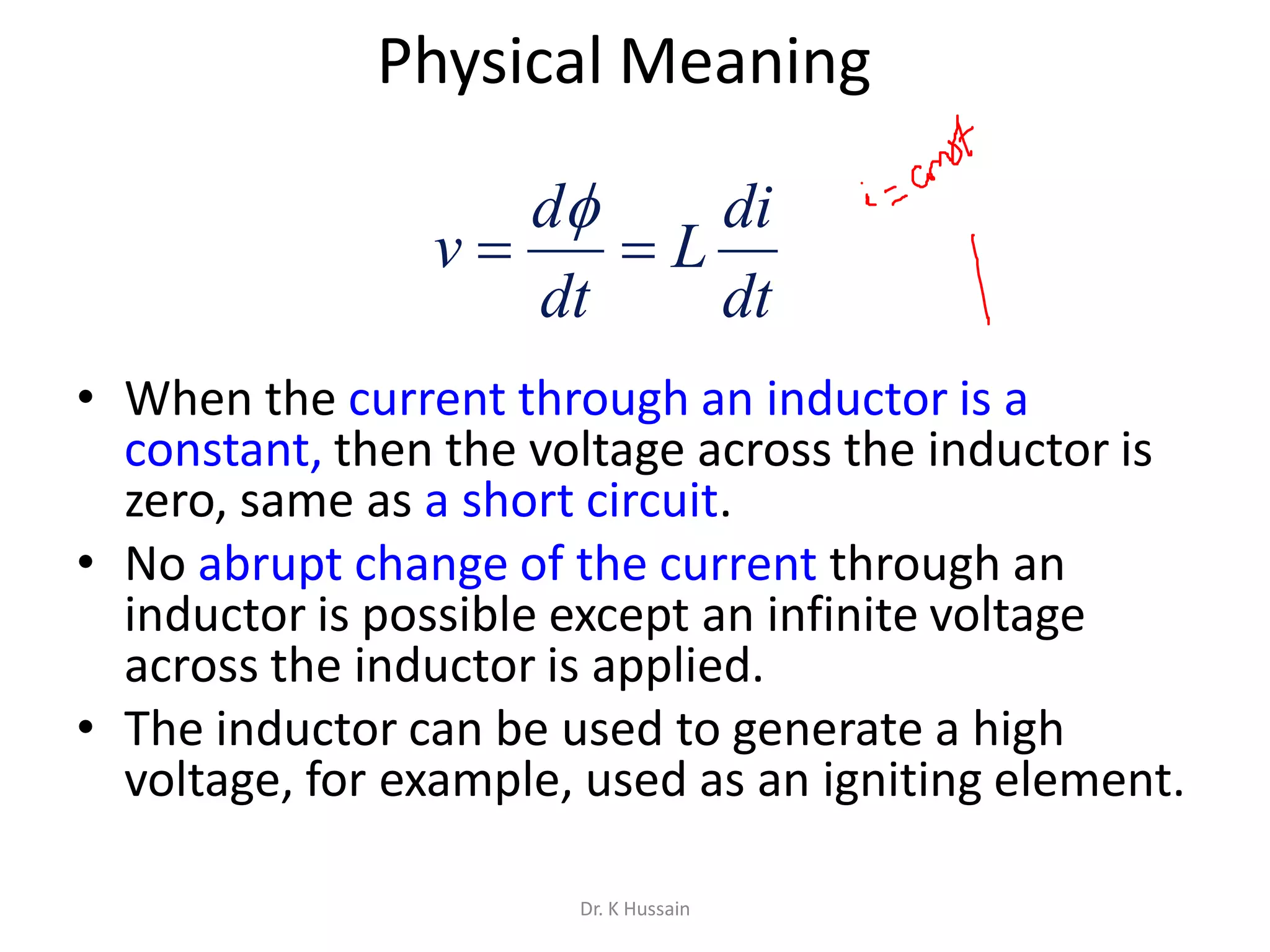Physical Meaning
• When the current through an inductor is a
constant, then the voltage across the inductor is
zero, same as a short circuit.
• No abrupt change of the current through an
inductor is possible except an infinite voltage
across the inductor is applied.
• The inductor can be used to generate a high
voltage, for example, used as an igniting element.
dt
di
L
dt
d
v 

Dr. K Hussain
 
