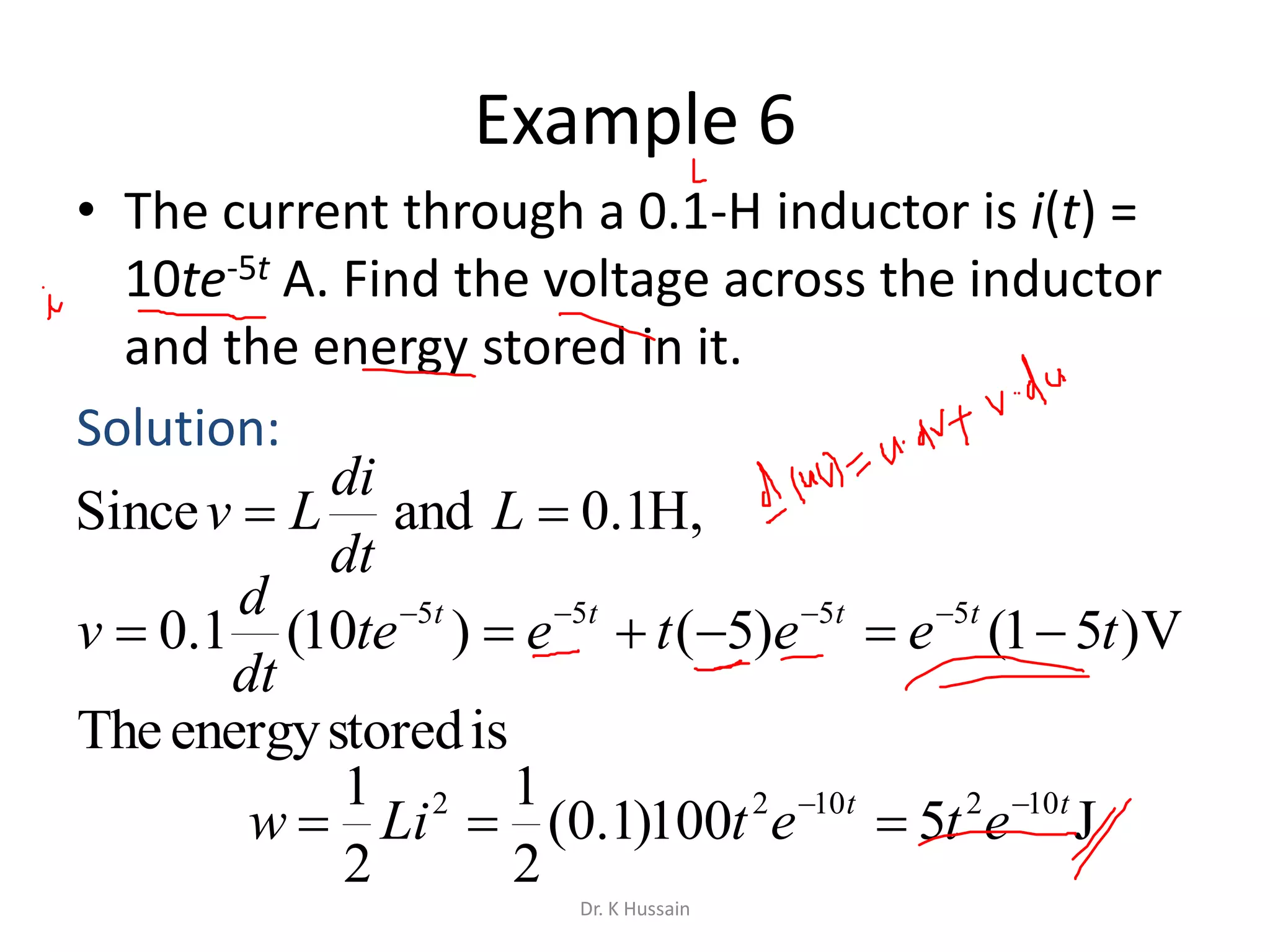 Example 6
• The current through a 0.1-H inductor is i(t) =
10te-5t A. Find the voltage across the inductor
and the energy stored in it.
Solution:
V)51()5()10(1.0 5555
teetete
dt
d
v tttt
 
J5100)1.0(
2
1
2
1 1021022 tt
etetLiw 

,H1.0andSince  L
dt
di
Lv
isstoredenergyThe
Dr. K Hussain
 