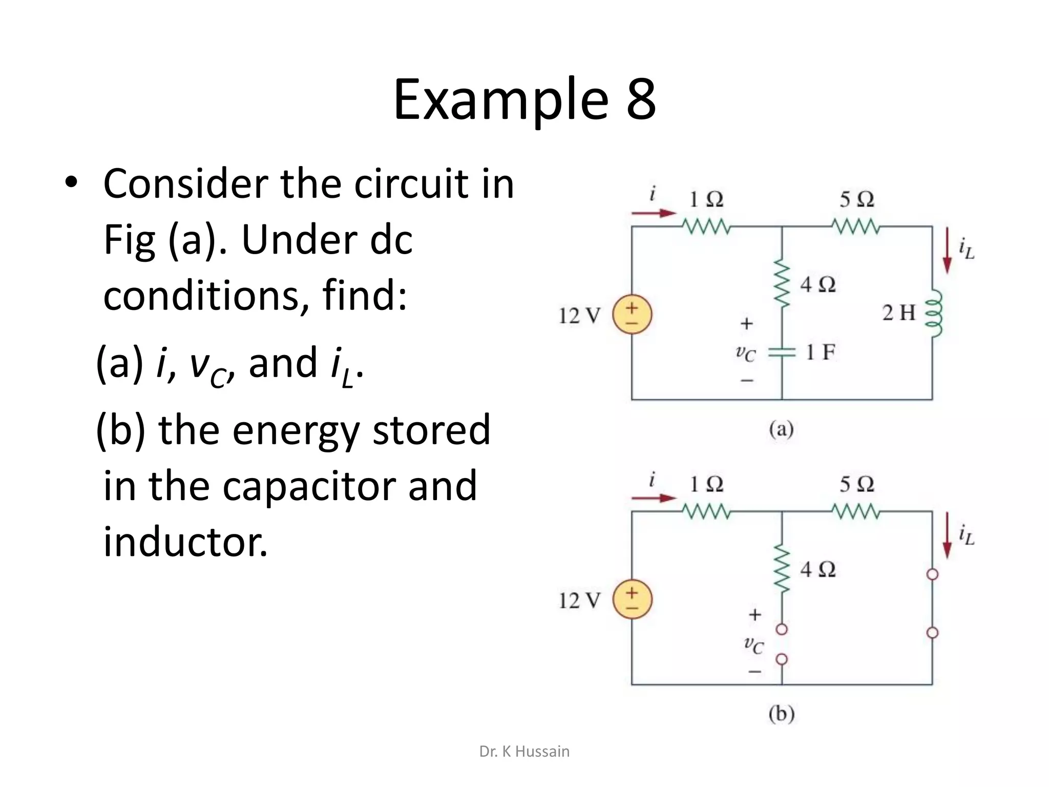 Example 8
• Consider the circuit in
Fig (a). Under dc
conditions, find:
(a) i, vC, and iL.
(b) the energy stored
in the capacitor and
inductor.
Dr. K Hussain
 