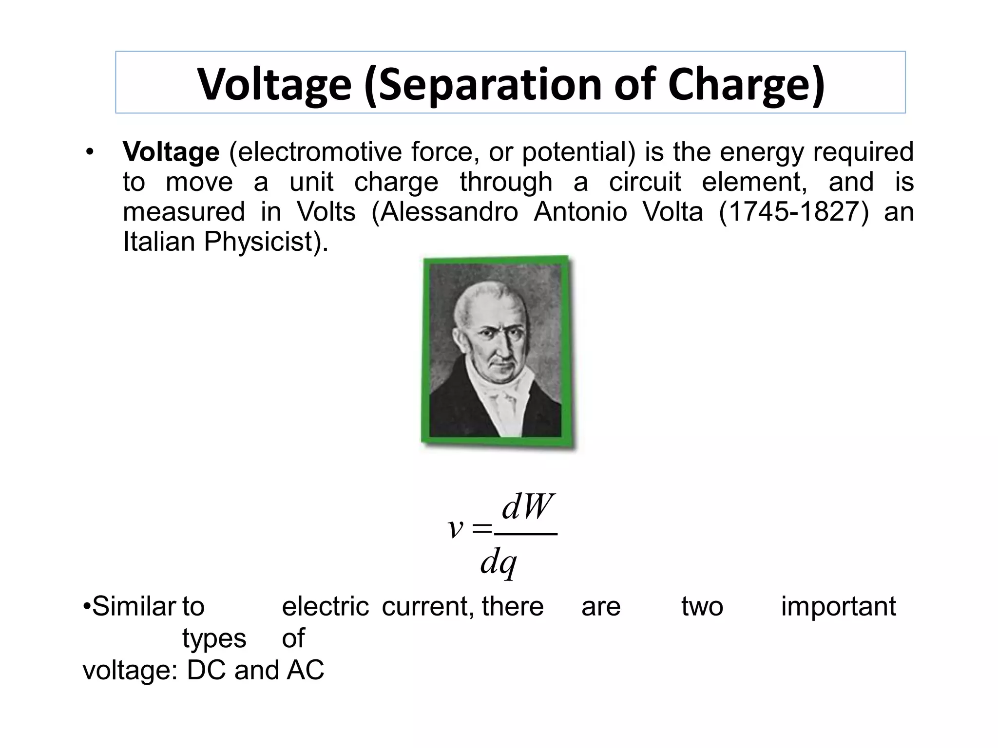 Voltage (Separation of Charge)
• Voltage (electromotive force, or potential) is the energy required
to move a unit charge through a circuit element, and is
measured in Volts (Alessandro Antonio Volta (1745-1827) an
Italian Physicist).
v 
dW
dq
•Similar to electric current, there are two important
types of
voltage: DC and AC
 
