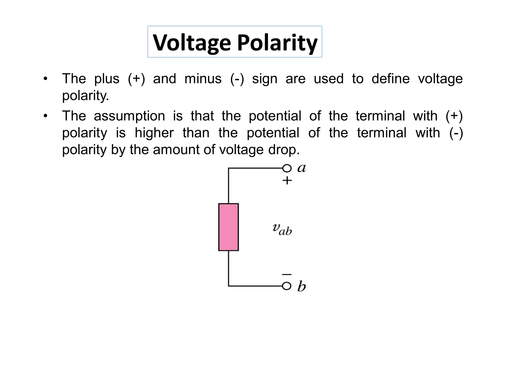 Voltage Polarity
• The plus (+) and minus (-) sign are used to define voltage
polarity.
• The assumption is that the potential of the terminal with (+)
polarity is higher than the potential of the terminal with (-)
polarity by the amount of voltage drop.
 