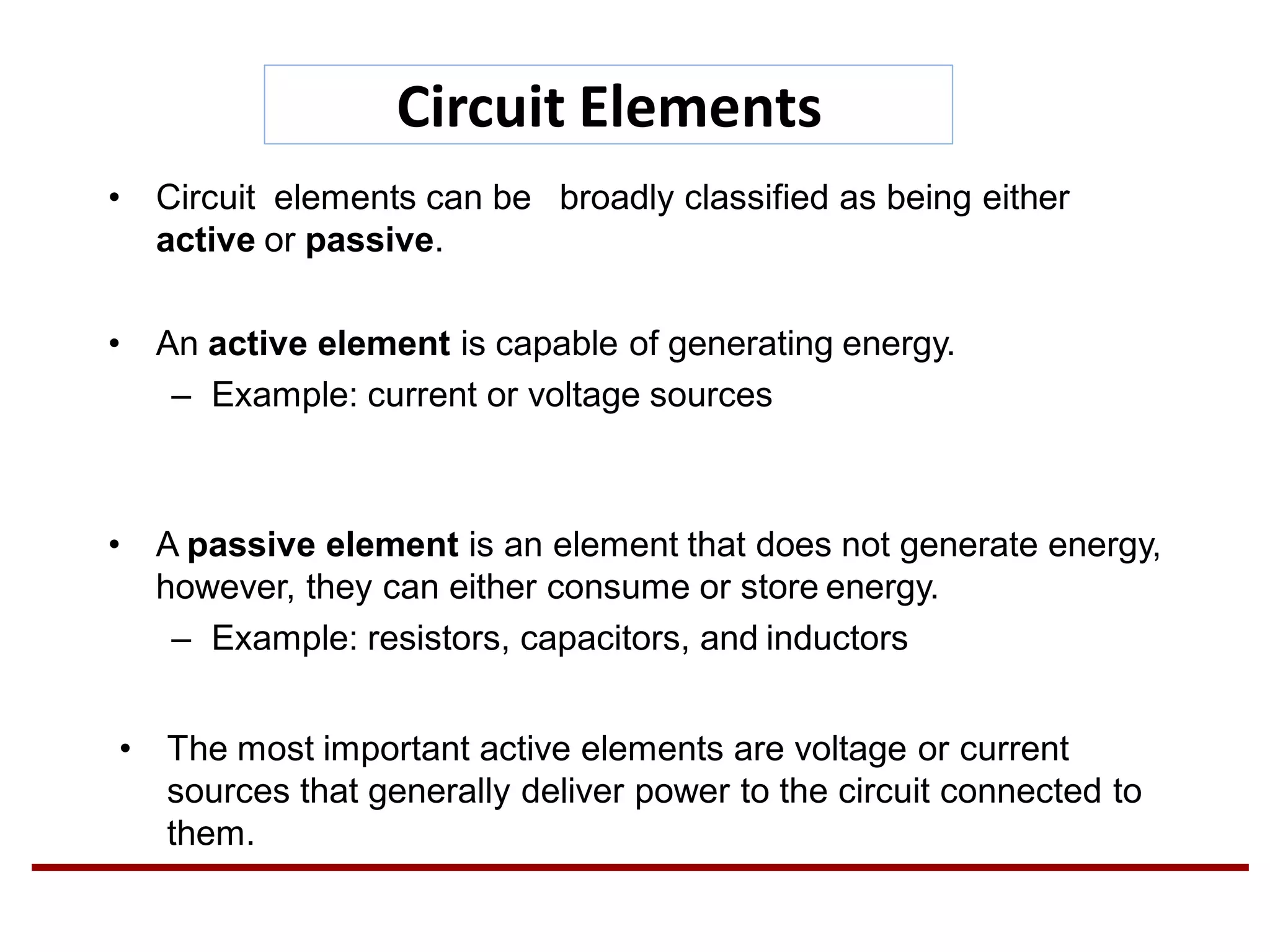 Circuit Elements
• Circuit elements can be broadly classified as being either
active or passive.
• An active element is capable of generating energy.
– Example: current or voltage sources
• A passive element is an element that does not generate energy,
however, they can either consume or store energy.
– Example: resistors, capacitors, and inductors
• The most important active elements are voltage or current
sources that generally deliver power to the circuit connected to
them.
 