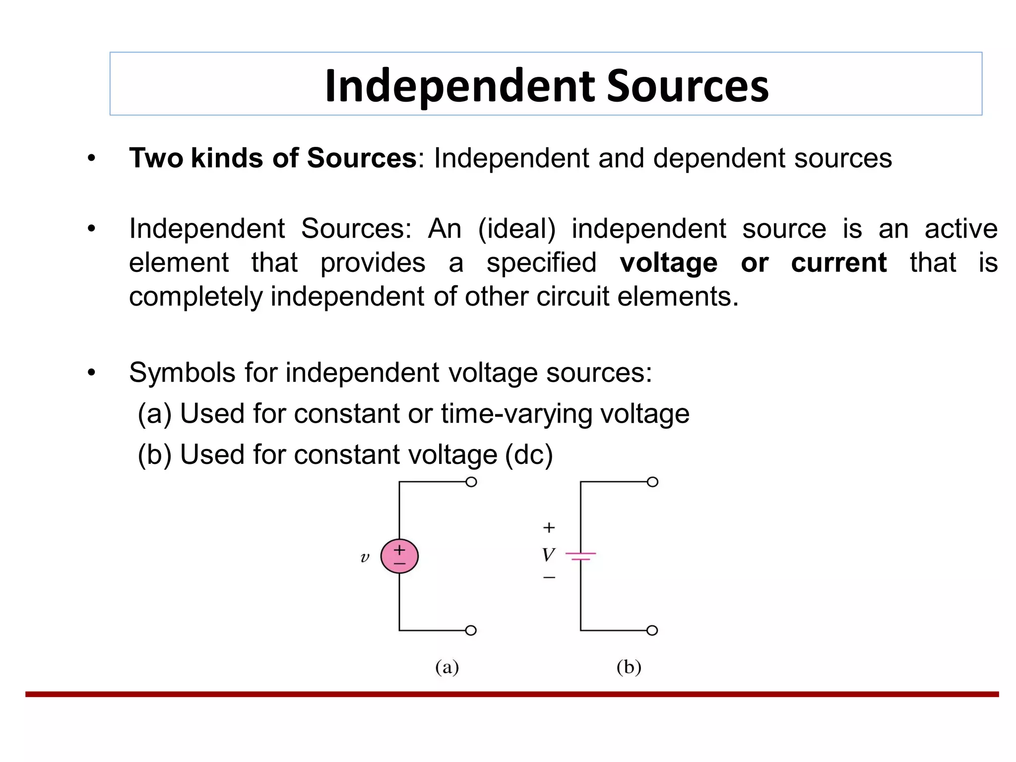 Independent Sources
• Two kinds of Sources: Independent and dependent sources
• Independent Sources: An (ideal) independent source is an active
element that provides a specified voltage or current that is
completely independent of other circuit elements.
• Symbols for independent voltage sources:
(a) Used for constant or time-varying voltage
(b) Used for constant voltage (dc)
 