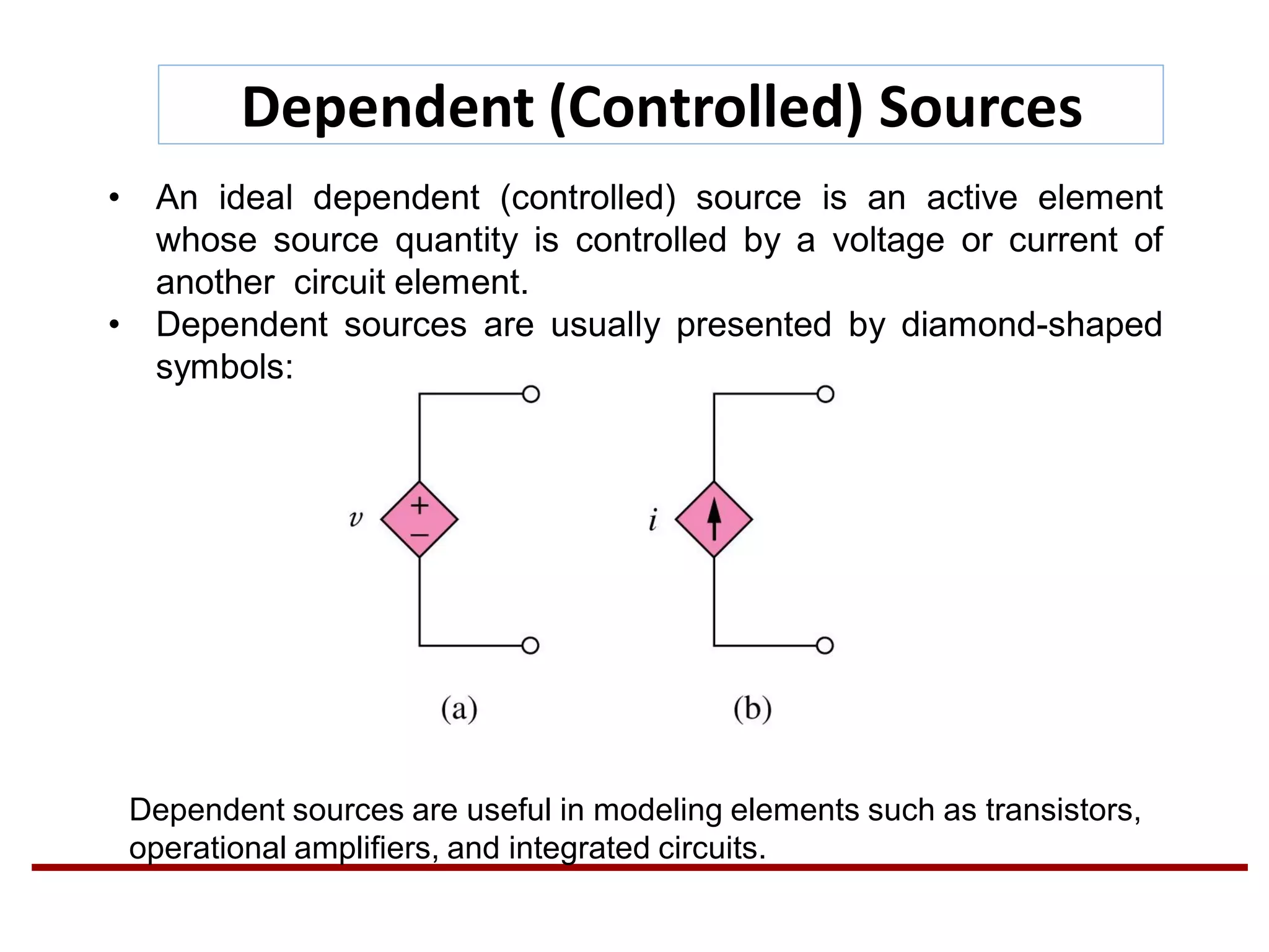 Dependent (Controlled) Sources
• An ideal dependent (controlled) source is an active element
whose source quantity is controlled by a voltage or current of
another circuit element.
• Dependent sources are usually presented by diamond-shaped
symbols:
Dependent sources are useful in modeling elements such as transistors,
operational amplifiers, and integrated circuits.
 
