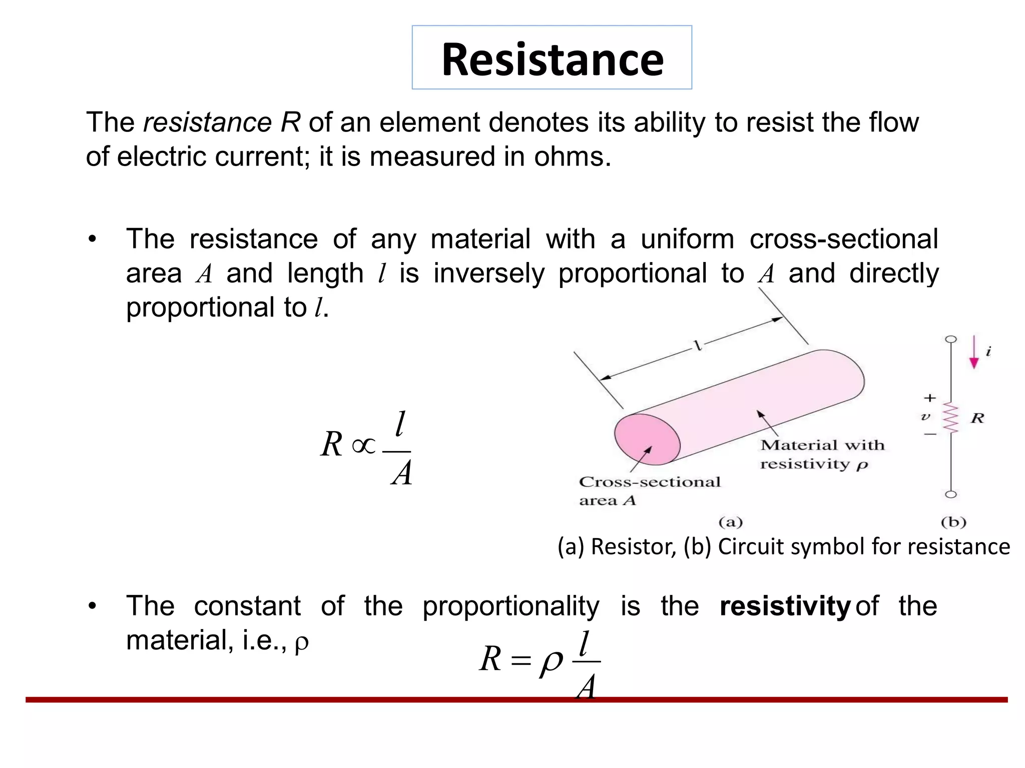 Resistance
The resistance R of an element denotes its ability to resist the flow
of electric current; it is measured in ohms.
• The resistance of any material with a uniform cross-sectional
area A and length l is inversely proportional to A and directly
proportional to l.
of the proportionality is the resistivityof the• The constant
material, i.e., 
A
R 
l
A
lR  
(a) Resistor, (b) Circuit symbol for resistance
 