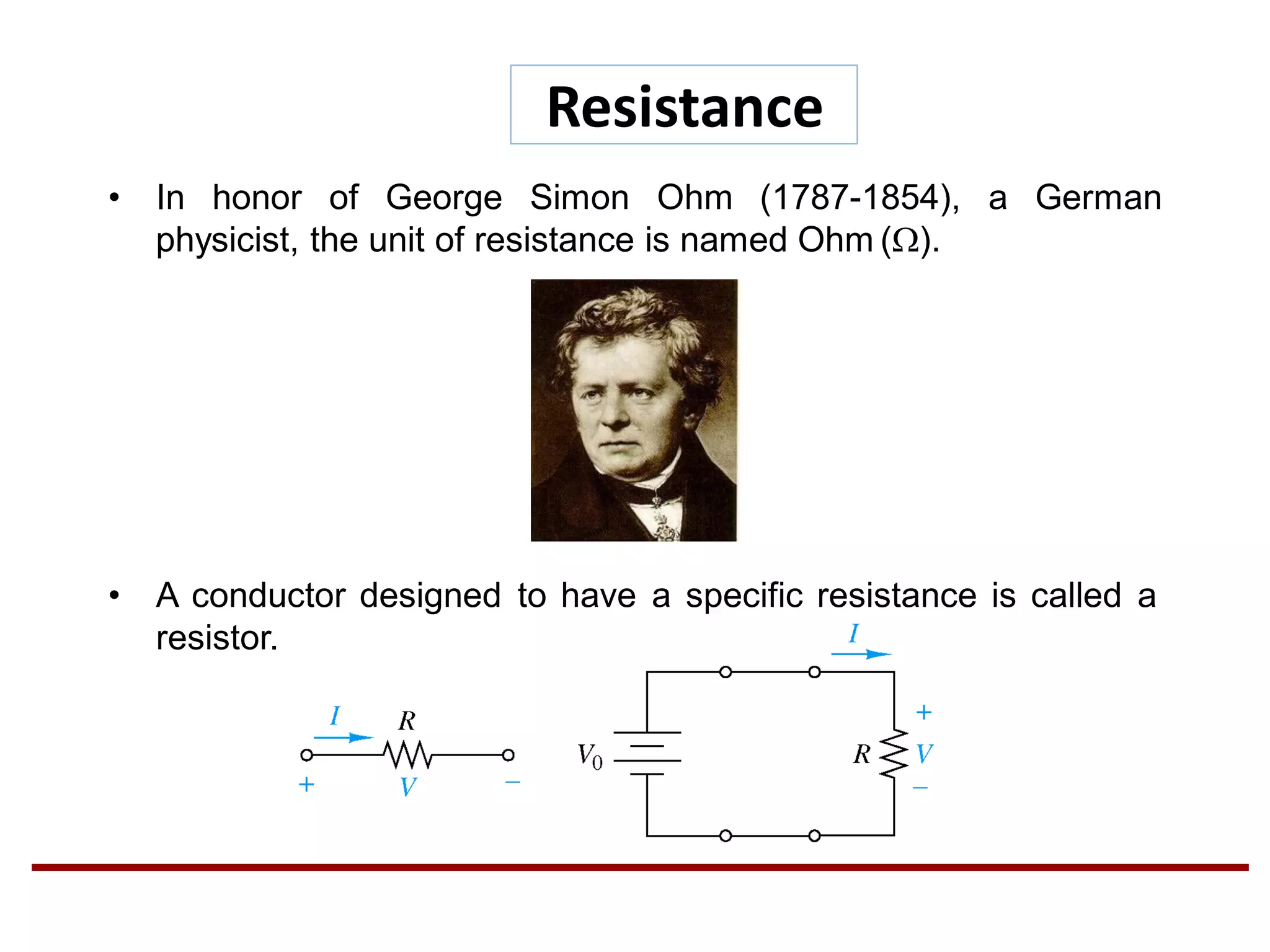 • In honor of George Simon Ohm (1787-1854), a German
physicist, the unit of resistance is named Ohm ().
• A conductor designed to have a specific resistance is called a
resistor.
Resistance
 