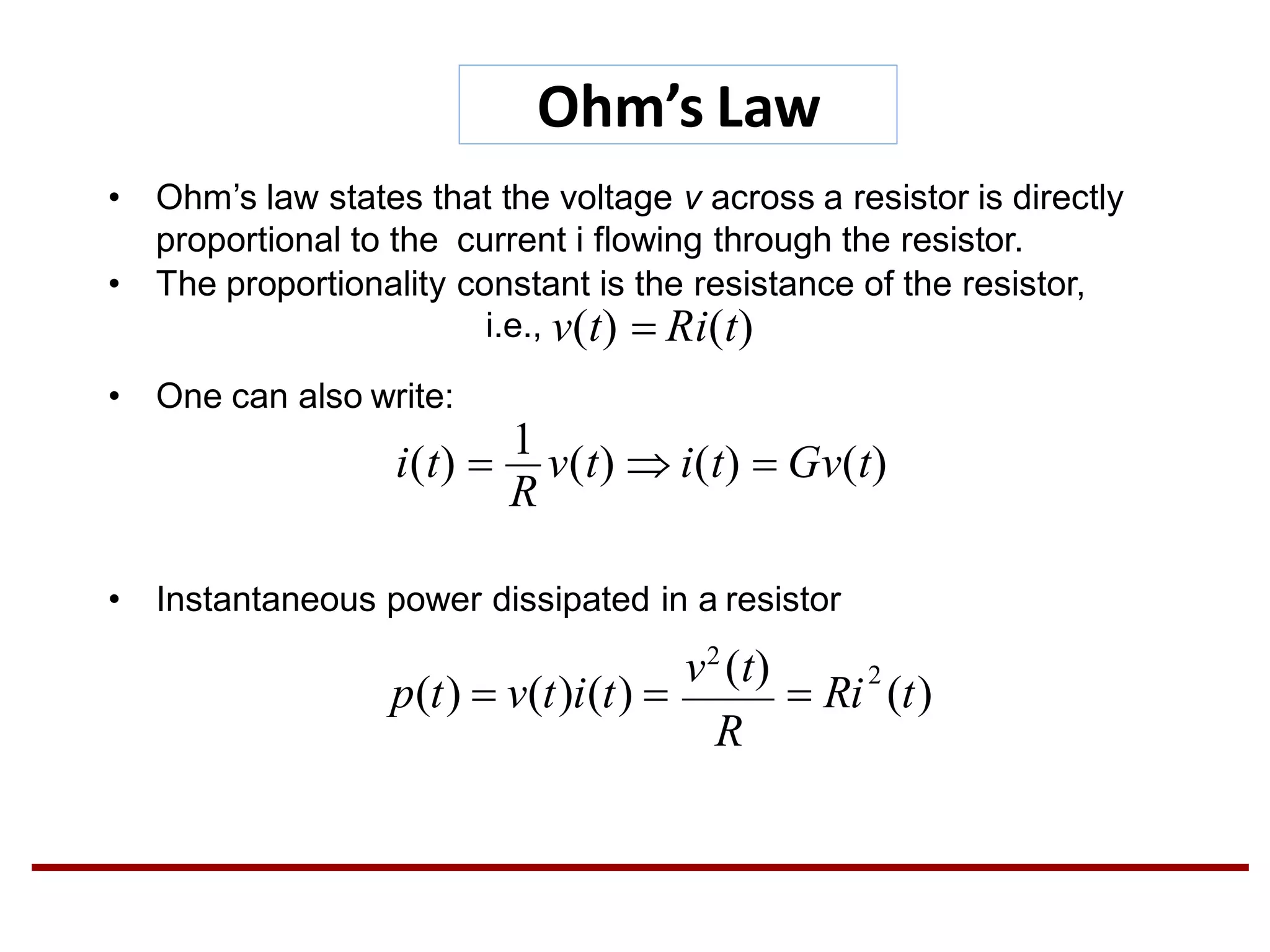Ohm’s Law
• One can also write:
• Instantaneous power dissipated in a resistor
• Ohm’s law states that the voltage v across a resistor is directly
proportional to the current i flowing through the resistor.
• The proportionality constant is the resistance of the resistor,
i.e., v(t)  Ri(t)
R
i(t) 
1
v(t)  i(t)  Gv(t)
2
R
v2
(t)
p(t)  v(t)i(t)   Ri (t)
 