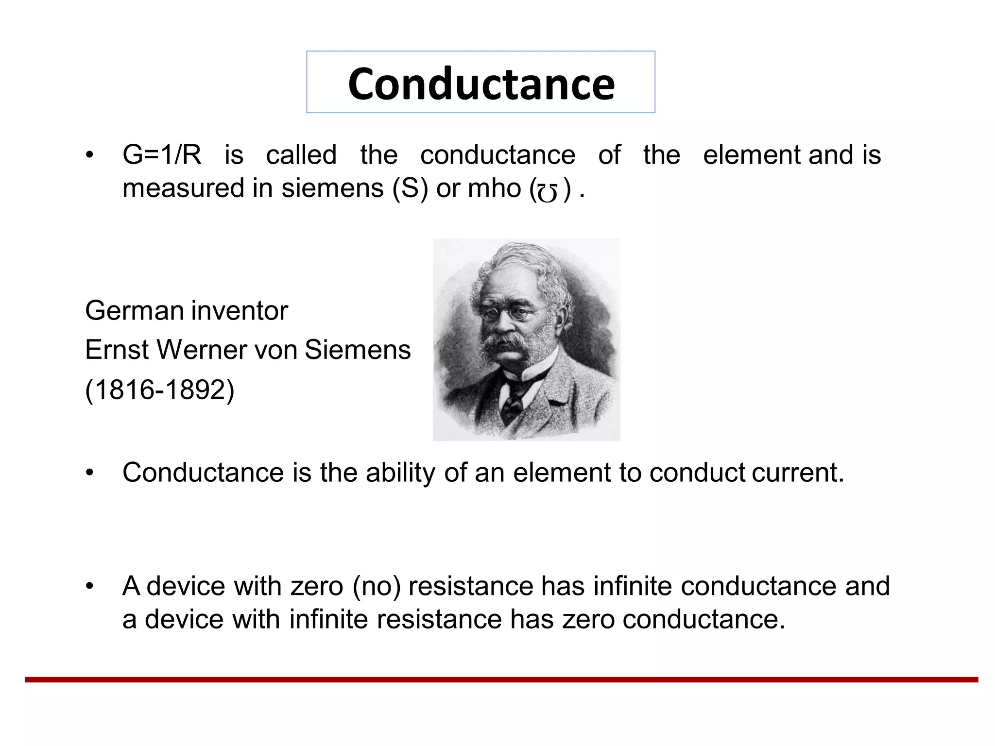 Conductance
• G=1/R is called the conductance of the element and is
measured in siemens (S) or mho ( ) .
German inventor
Ernst Werner von Siemens
(1816-1892)
• Conductance is the ability of an element to conduct current.
• A device with zero (no) resistance has infinite conductance and
a device with infinite resistance has zero conductance.
 