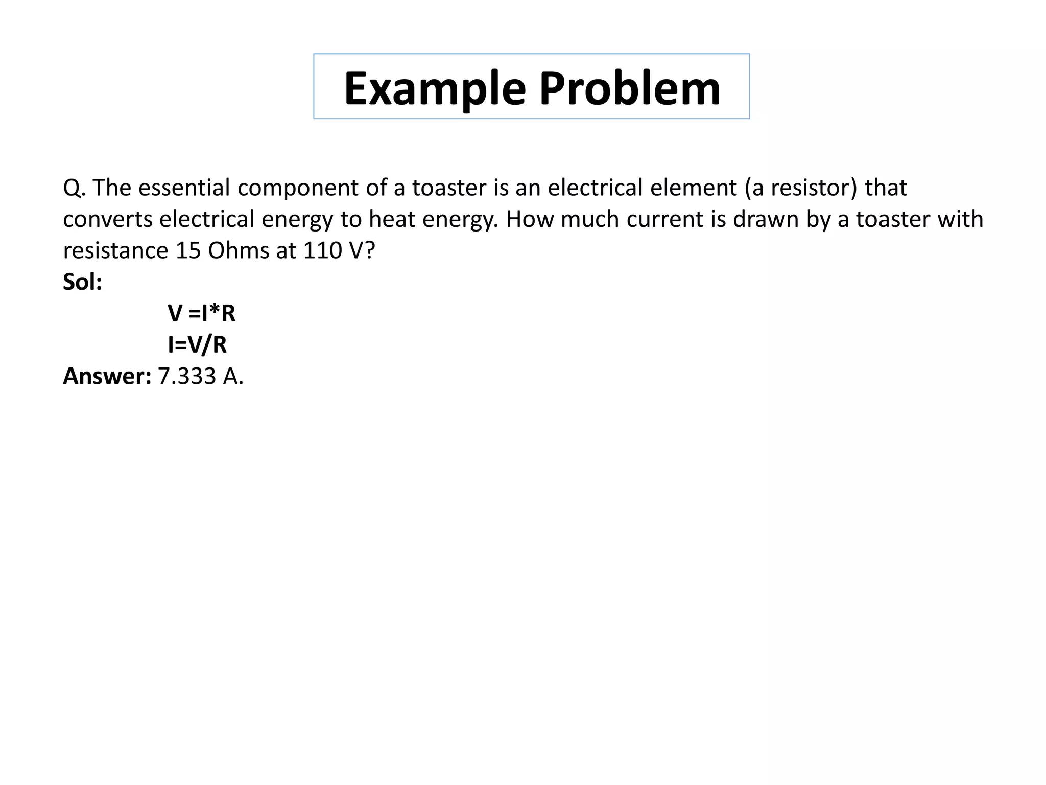 Q. The essential component of a toaster is an electrical element (a resistor) that
converts electrical energy to heat energy. How much current is drawn by a toaster with
resistance 15 Ohms at 110 V?
Sol:
V =I*R
I=V/R
Answer: 7.333 A.
Example Problem
 