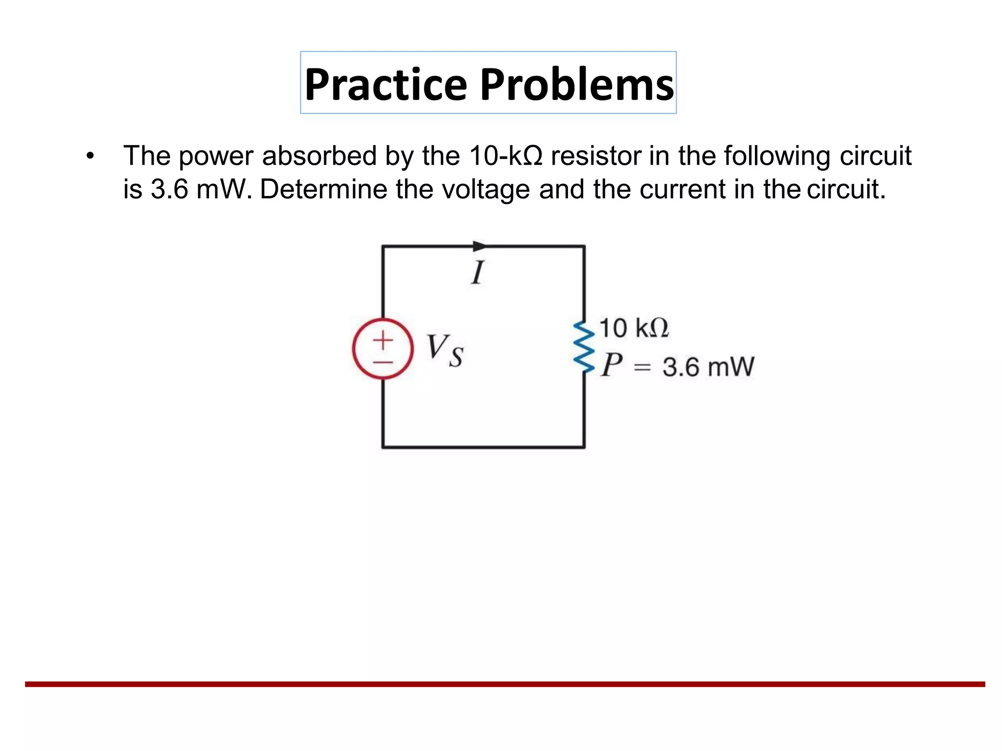 Practice Problems
• The power absorbed by the 10-kΩ resistor in the following circuit
is 3.6 mW. Determine the voltage and the current in the circuit.
 