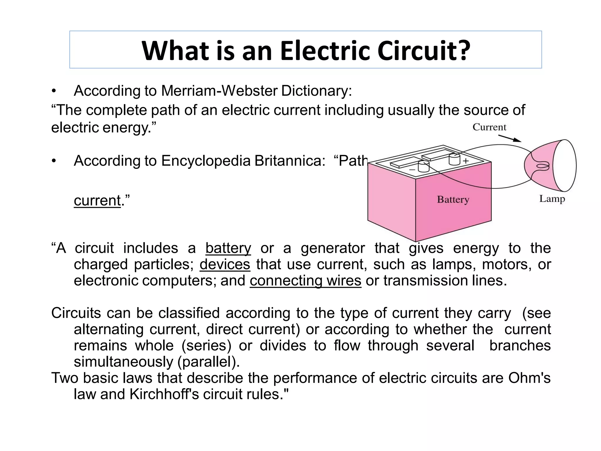 What is an Electric Circuit?
• According to Merriam-Webster Dictionary:
“The complete path of an electric current including usually the source of
electric energy.”
• According to Encyclopedia Britannica: “Path that transmits electric
current.”
“A circuit includes a battery or a generator that gives energy to the
charged particles; devices that use current, such as lamps, motors, or
electronic computers; and connecting wires or transmission lines.
Circuits can be classified according to the type of current they carry (see
alternating current, direct current) or according to whether the current
remains whole (series) or divides to flow through several branches
simultaneously (parallel).
Two basic laws that describe the performance of electric circuits are Ohm's
law and Kirchhoff's circuit rules."
 