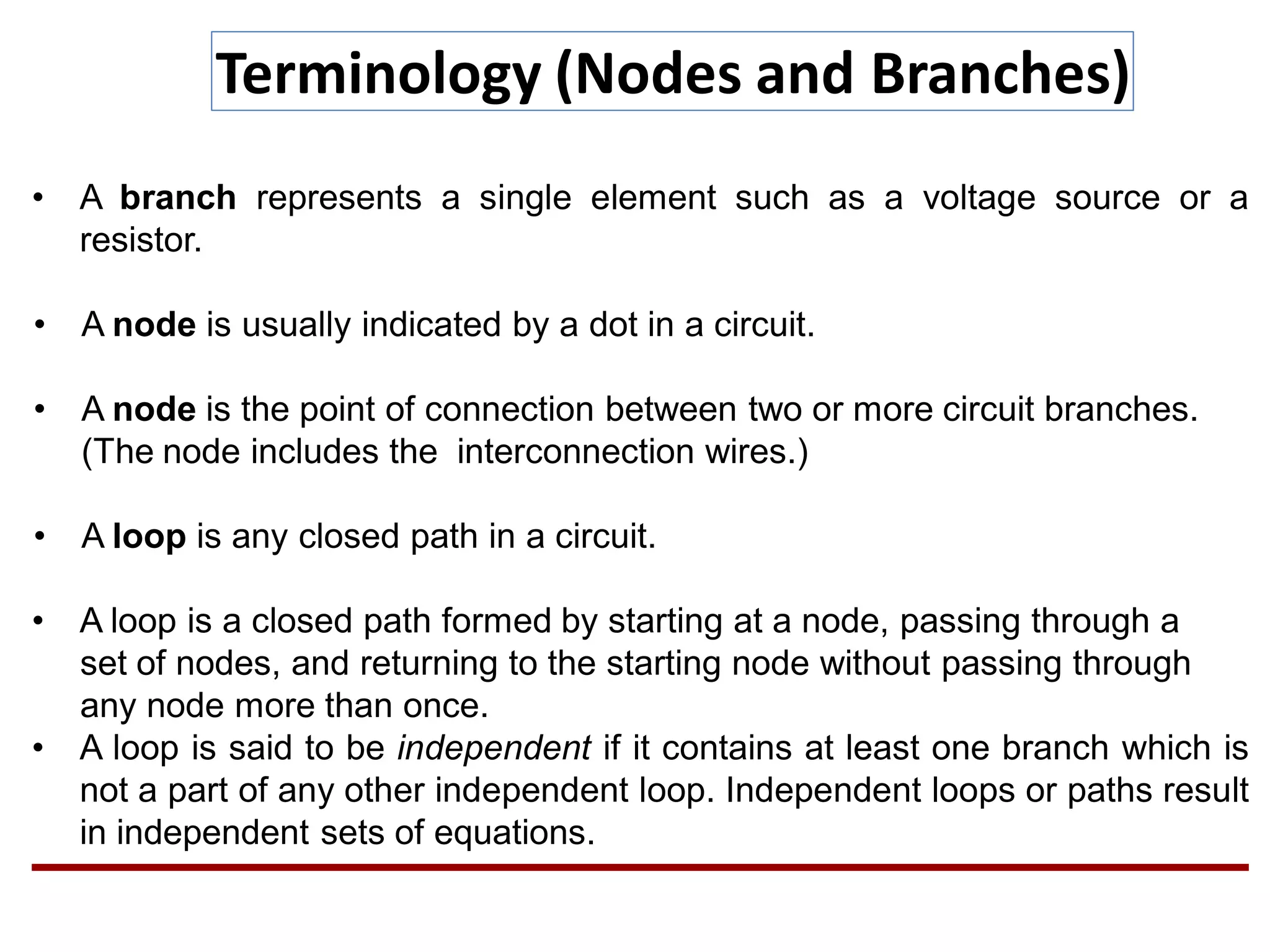 Terminology (Nodes and Branches)
• A branch represents a single element such as a voltage source or a
resistor.
• A node is usually indicated by a dot in a circuit.
• A node is the point of connection between two or more circuit branches.
(The node includes the interconnection wires.)
• A loop is any closed path in a circuit.
• A loop is a closed path formed by starting at a node, passing through a
set of nodes, and returning to the starting node without passing through
any node more than once.
• A loop is said to be independent if it contains at least one branch which is
not a part of any other independent loop. Independent loops or paths result
in independent sets of equations.
 