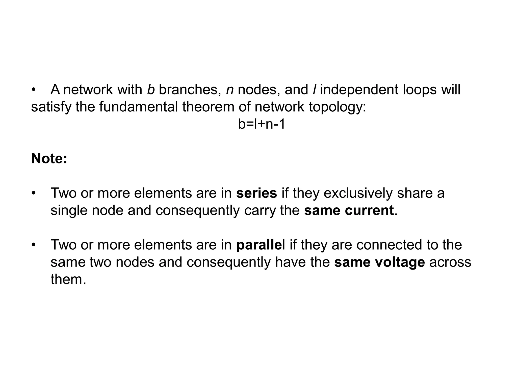 • A network with b branches, n nodes, and l independent loops will
satisfy the fundamental theorem of network topology:
b=l+n-1
Note:
• Two or more elements are in series if they exclusively share a
single node and consequently carry the same current.
• Two or more elements are in parallel if they are connected to the
same two nodes and consequently have the same voltage across
them.
 