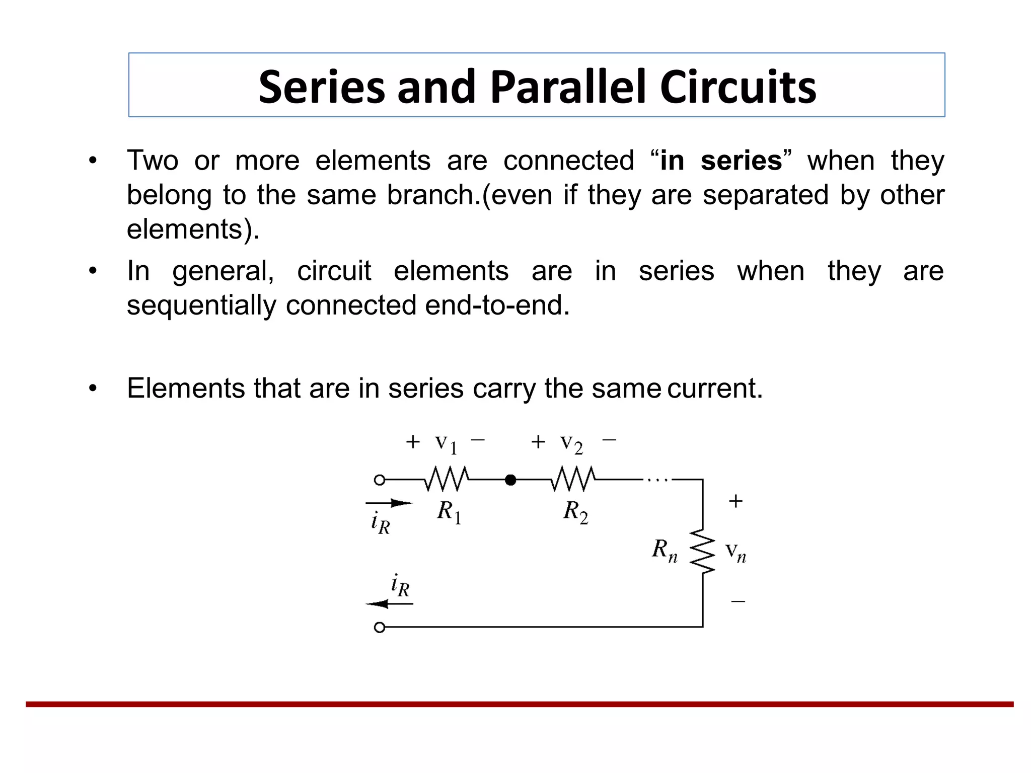 Series and Parallel Circuits
• Two or more elements are connected “in series” when they
belong to the same branch.(even if they are separated by other
elements).
• In general, circuit elements are in series when they are
sequentially connected end-to-end.
• Elements that are in series carry the same current.
 