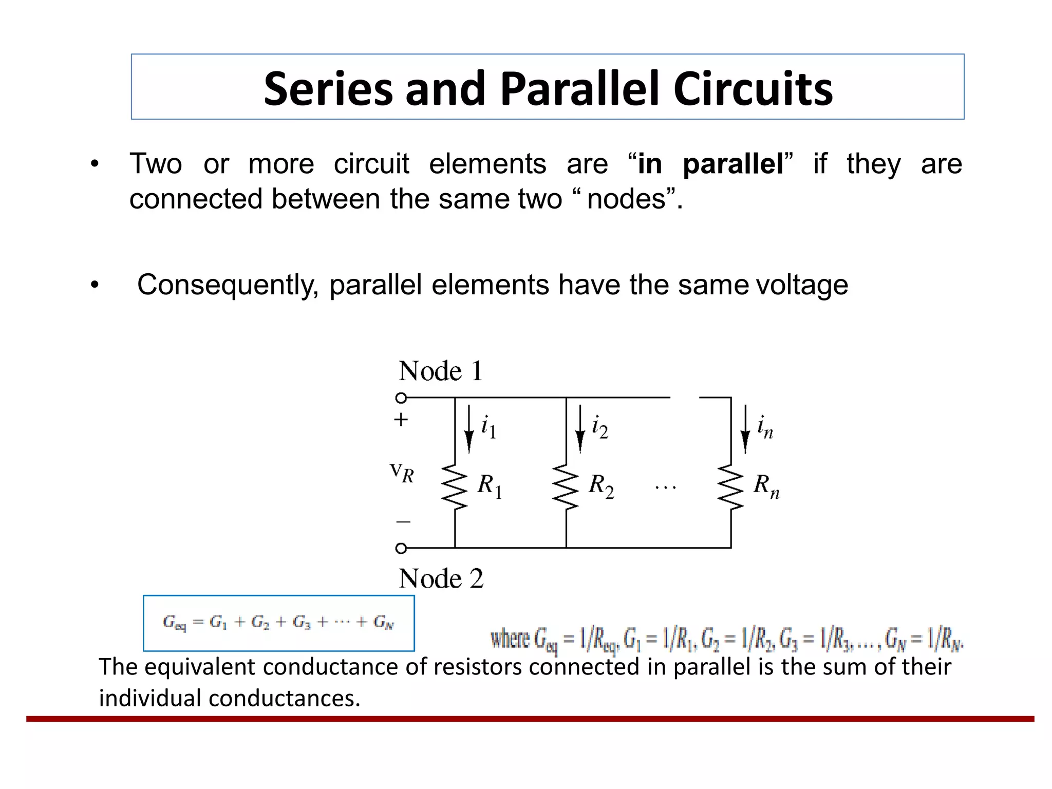 Series and Parallel Circuits
• Two or more circuit elements are “in parallel” if they are
connected between the same two “ nodes”.
• Consequently, parallel elements have the same voltage
The equivalent conductance of resistors connected in parallel is the sum of their
individual conductances.
 