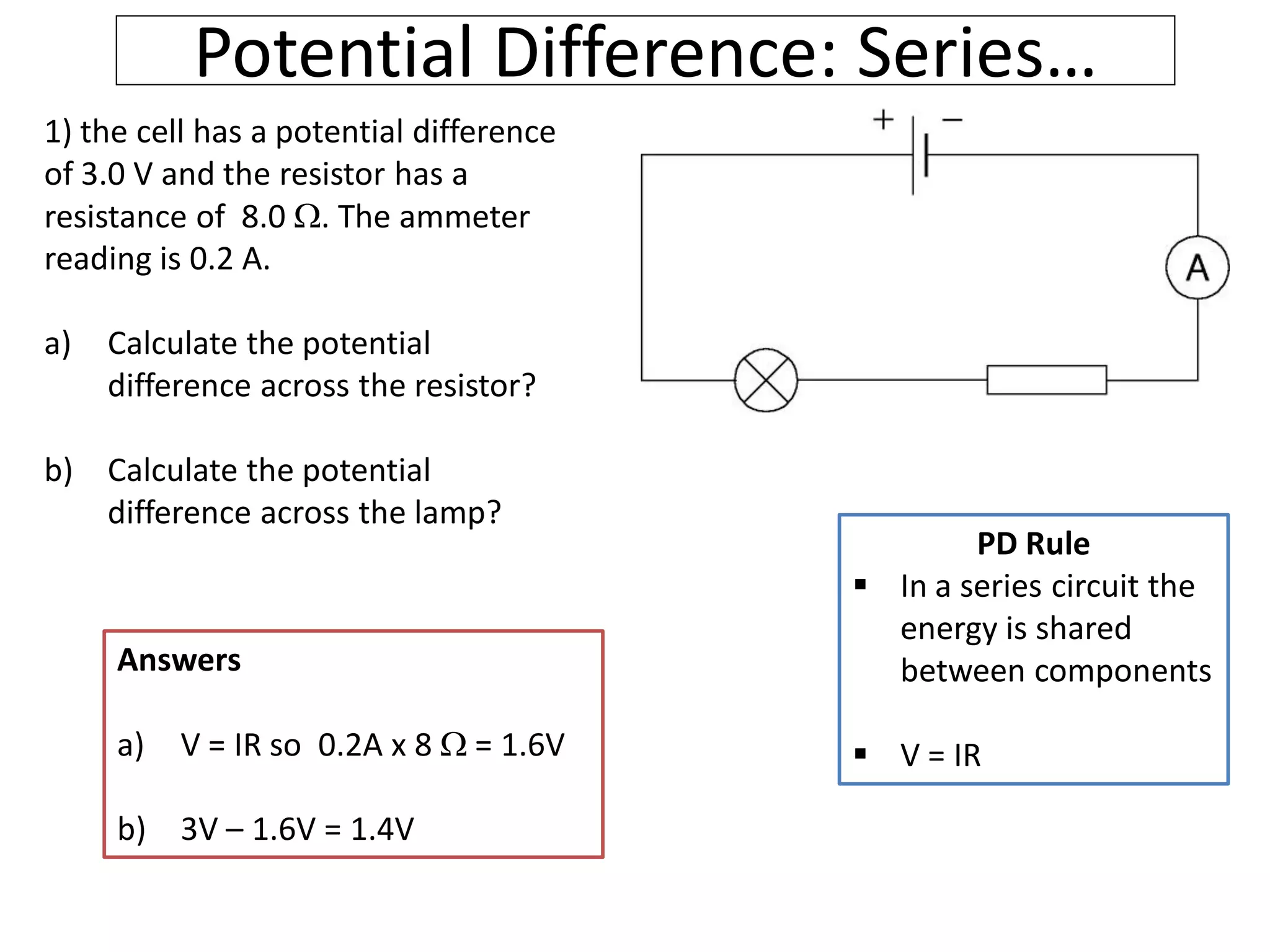 Potential Difference: Series…
1) the cell has a potential difference
of 3.0 V and the resistor has a
resistance of 8.0 . The ammeter
reading is 0.2 A.
a) Calculate the potential
difference across the resistor?
b) Calculate the potential
difference across the lamp?
PD Rule
 In a series circuit the
energy is shared
between components
 V = IR
Answers
a) V = IR so 0.2A x 8  = 1.6V
b) 3V – 1.6V = 1.4V
 