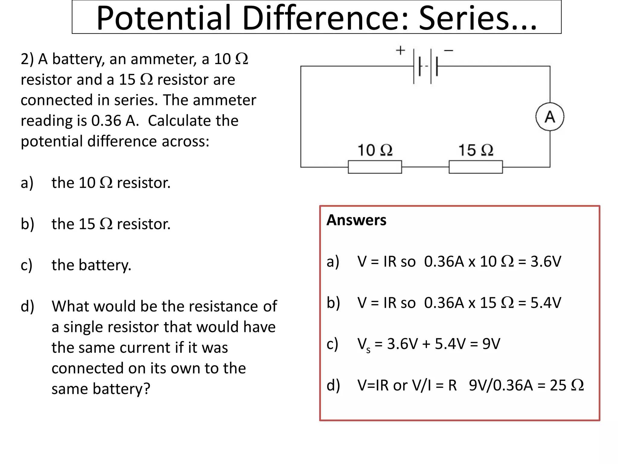 Potential Difference: Series...
2) A battery, an ammeter, a 10 
resistor and a 15  resistor are
connected in series. The ammeter
reading is 0.36 A. Calculate the
potential difference across:
a) the 10  resistor.
b) the 15  resistor.
c) the battery.
d) What would be the resistance of
a single resistor that would have
the same current if it was
connected on its own to the
same battery?
Answers
a) V = IR so 0.36A x 10  = 3.6V
b) V = IR so 0.36A x 15  = 5.4V
c) Vs = 3.6V + 5.4V = 9V
d) V=IR or V/I = R 9V/0.36A = 25 
 