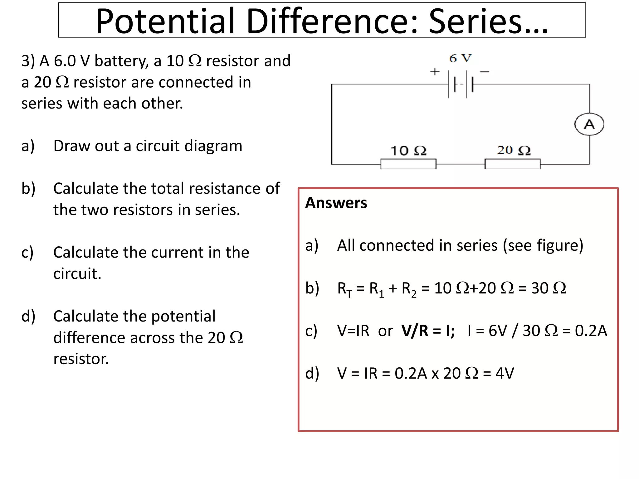 Potential Difference: Series…
3) A 6.0 V battery, a 10  resistor and
a 20  resistor are connected in
series with each other.
a) Draw out a circuit diagram
b) Calculate the total resistance of
the two resistors in series.
c) Calculate the current in the
circuit.
d) Calculate the potential
difference across the 20 
resistor.
Answers
a) All connected in series (see figure)
b) RT = R1 + R2 = 10 +20  = 30 
c) V=IR or V/R = I; I = 6V / 30  = 0.2A
d) V = IR = 0.2A x 20  = 4V
 