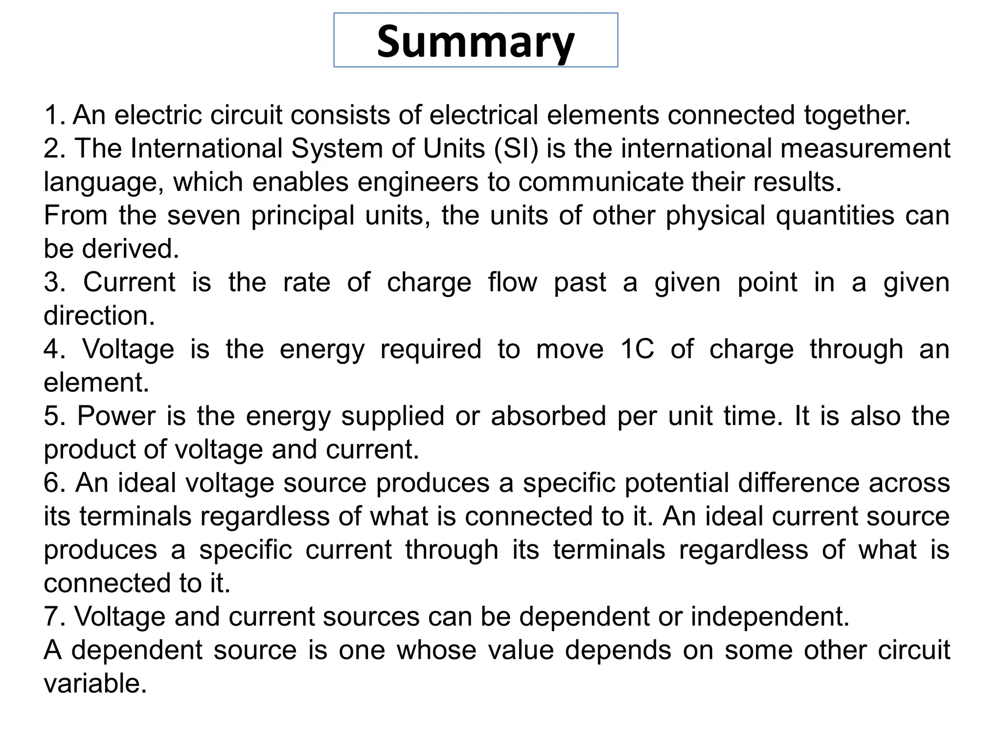 Summary
1. An electric circuit consists of electrical elements connected together.
2. The International System of Units (SI) is the international measurement
language, which enables engineers to communicate their results.
From the seven principal units, the units of other physical quantities can
be derived.
3. Current is the rate of charge flow past a given point in a given
direction.
4. Voltage is the energy required to move 1C of charge through an
element.
5. Power is the energy supplied or absorbed per unit time. It is also the
product of voltage and current.
6. An ideal voltage source produces a specific potential difference across
its terminals regardless of what is connected to it. An ideal current source
produces a specific current through its terminals regardless of what is
connected to it.
7. Voltage and current sources can be dependent or independent.
A dependent source is one whose value depends on some other circuit
variable.
 