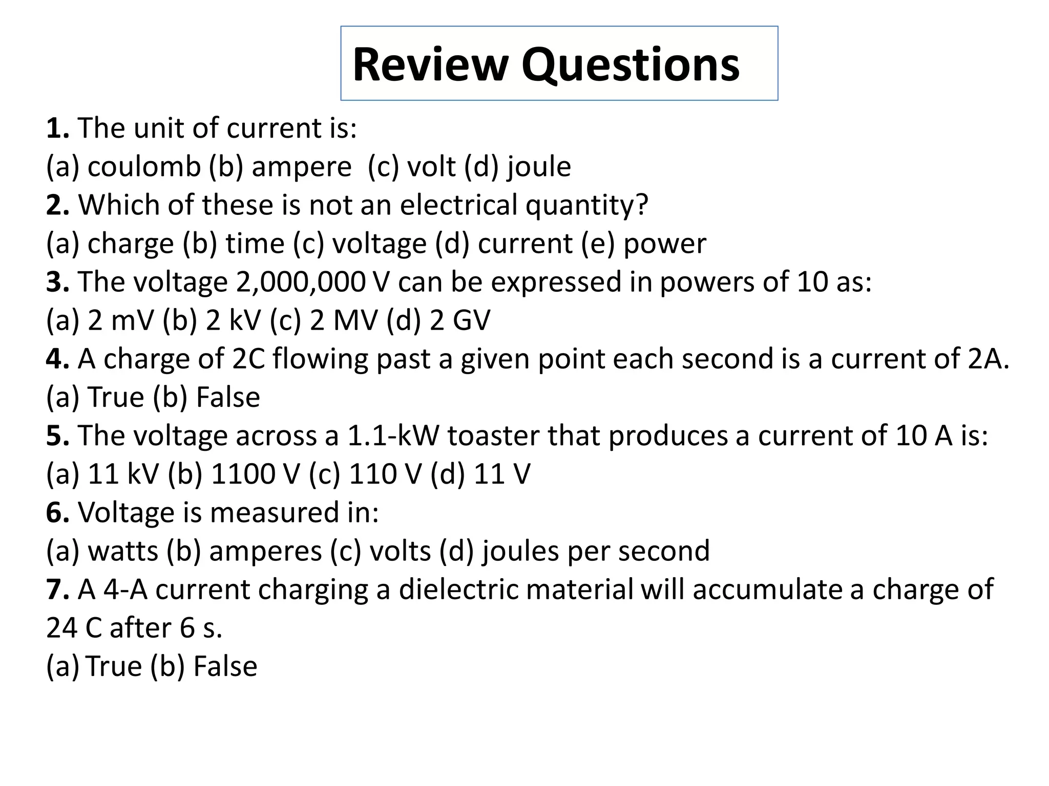 1. The unit of current is:
(a) coulomb (b) ampere (c) volt (d) joule
2. Which of these is not an electrical quantity?
(a) charge (b) time (c) voltage (d) current (e) power
3. The voltage 2,000,000 V can be expressed in powers of 10 as:
(a) 2 mV (b) 2 kV (c) 2 MV (d) 2 GV
4. A charge of 2C flowing past a given point each second is a current of 2A.
(a) True (b) False
5. The voltage across a 1.1-kW toaster that produces a current of 10 A is:
(a) 11 kV (b) 1100 V (c) 110 V (d) 11 V
6. Voltage is measured in:
(a) watts (b) amperes (c) volts (d) joules per second
7. A 4-A current charging a dielectric material will accumulate a charge of
24 C after 6 s.
(a)True (b) False
Review Questions
 