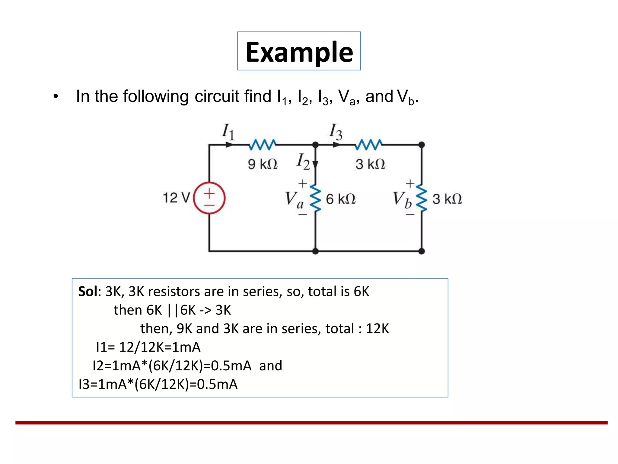 Example
• In the following circuit find I1, I2, I3, Va, and Vb.
Sol: 3K, 3K resistors are in series, so, total is 6K
then 6K ||6K -> 3K
then, 9K and 3K are in series, total : 12K
I1= 12/12K=1mA
I2=1mA*(6K/12K)=0.5mA and
I3=1mA*(6K/12K)=0.5mA
 