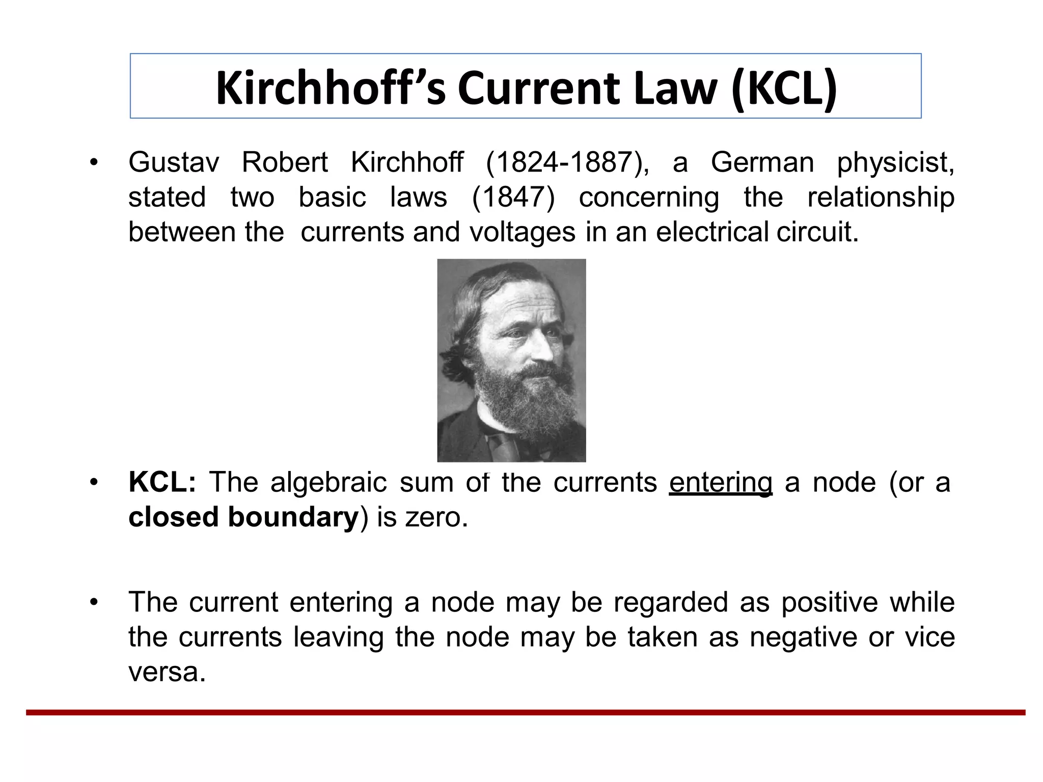 Kirchhoff’s Current Law (KCL)
• Gustav Robert Kirchhoff (1824-1887), a German physicist,
stated two basic laws (1847) concerning the relationship
between the currents and voltages in an electrical circuit.
• KCL: The algebraic sum of the currents entering a node (or a
closed boundary) is zero.
• The current entering a node may be regarded as positive while
the currents leaving the node may be taken as negative or vice
versa.
 