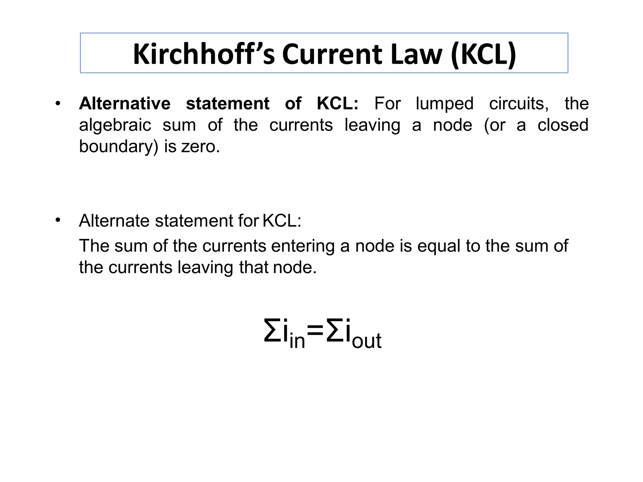 • Alternative statement of KCL: For lumped circuits, the
algebraic sum of the currents leaving a node (or a closed
boundary) is zero.
•
Σiin=Σiout
Alternate statement for KCL:
The sum of the currents entering a node is equal to the sum of
the currents leaving that node.
Kirchhoff’s Current Law (KCL)
 