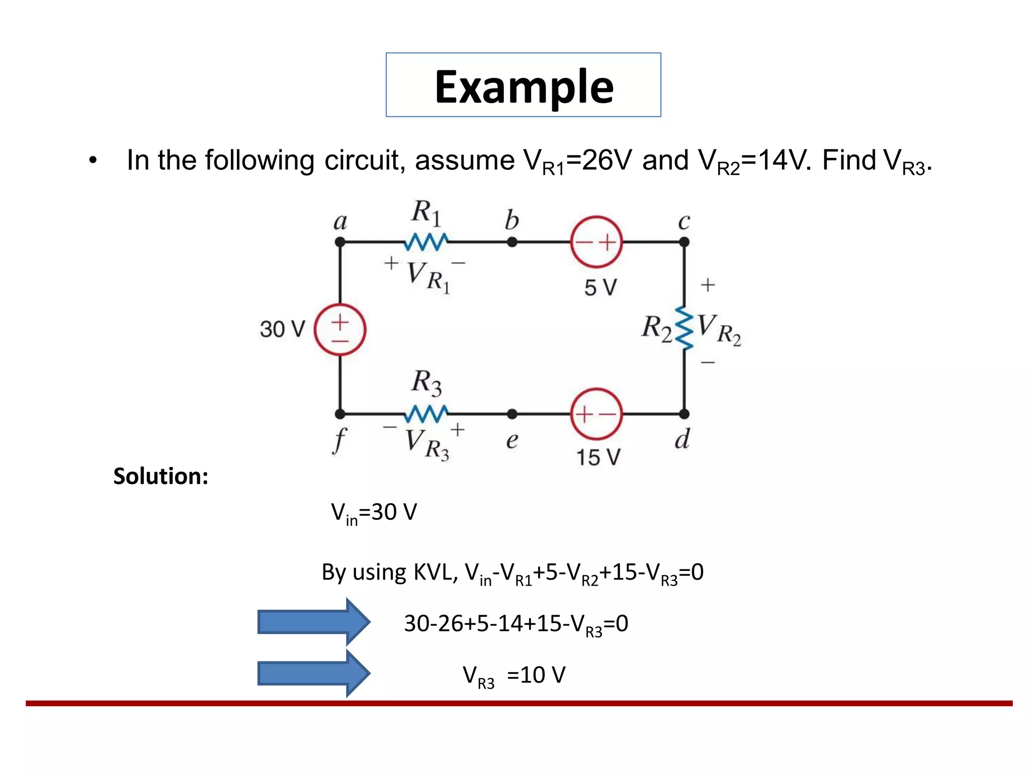 Example
• In the following circuit, assume VR1=26V and VR2=14V. Find VR3.
Solution:
By using KVL, Vin-VR1+5-VR2+15-VR3=0
30-26+5-14+15-VR3=0
VR3 =10 V
Vin=30 V
 