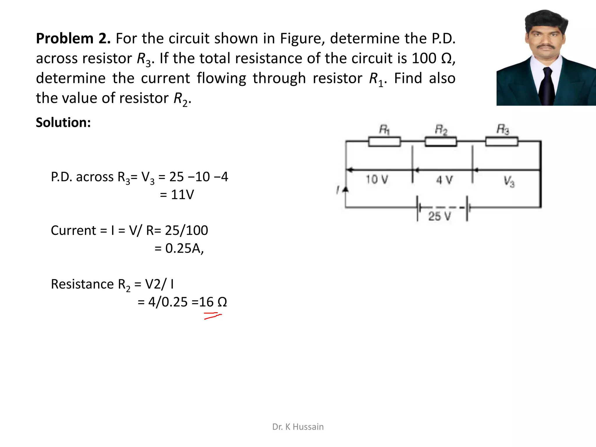Problem 2. For the circuit shown in Figure, determine the P.D.
across resistor R3. If the total resistance of the circuit is 100 Ω,
determine the current flowing through resistor R1. Find also
the value of resistor R2.
P.D. across R3= V3 = 25 −10 −4
= 11V
Current = I = V/ R= 25/100
= 0.25A,
Resistance R2 = V2/ I
= 4/0.25 =16 Ω
Solution:
Dr. K Hussain
 