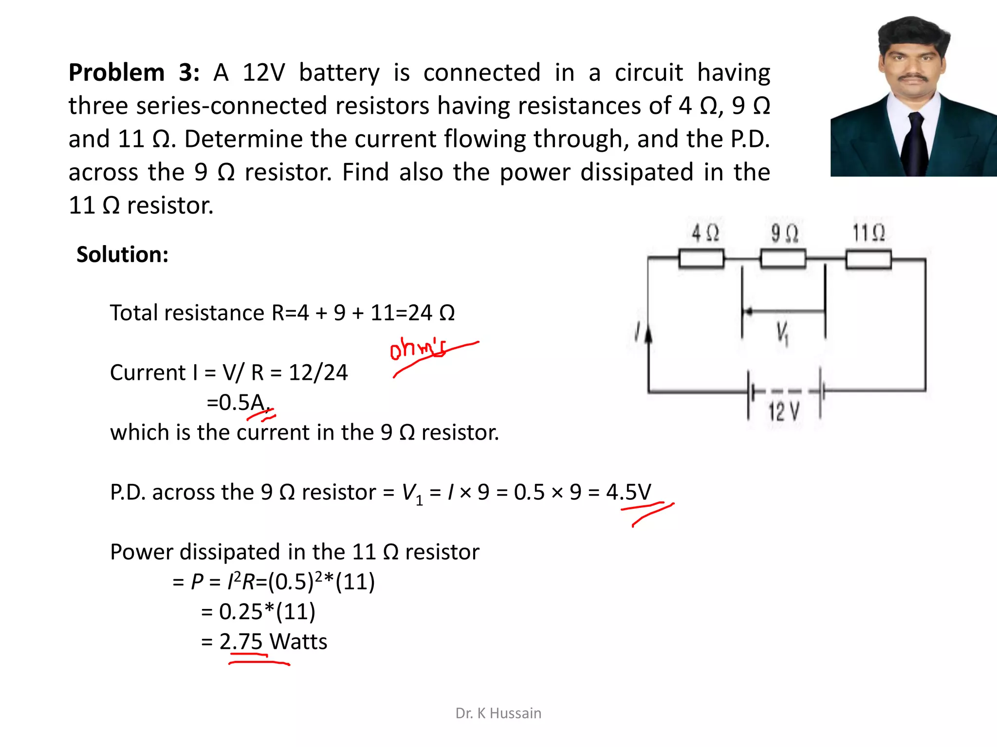 Problem 3: A 12V battery is connected in a circuit having
three series-connected resistors having resistances of 4 Ω, 9 Ω
and 11 Ω. Determine the current flowing through, and the P.D.
across the 9 Ω resistor. Find also the power dissipated in the
11 Ω resistor.
Total resistance R=4 + 9 + 11=24 Ω
Current I = V/ R = 12/24
=0.5A,
which is the current in the 9 Ω resistor.
P.D. across the 9 Ω resistor = V1 = I × 9 = 0.5 × 9 = 4.5V
Power dissipated in the 11 Ω resistor
= P = I2R=(0.5)2*(11)
= 0.25*(11)
= 2.75 Watts
Solution:
Dr. K Hussain
 