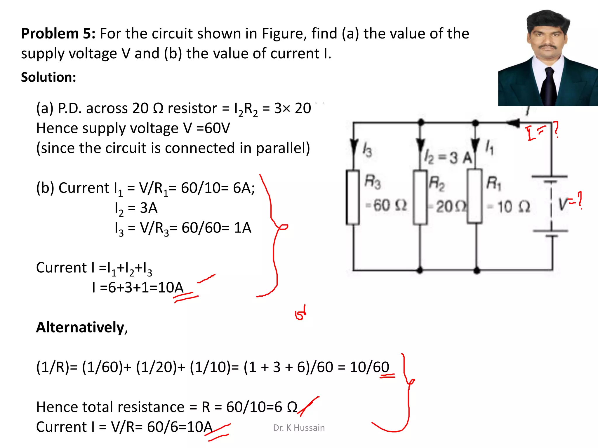 Problem 5: For the circuit shown in Figure, find (a) the value of the
supply voltage V and (b) the value of current I.
(a) P.D. across 20 Ω resistor = I2R2 = 3× 20 V,
Hence supply voltage V =60V
(since the circuit is connected in parallel)
(b) Current I1 = V/R1= 60/10= 6A;
I2 = 3A
I3 = V/R3= 60/60= 1A
Current I =I1+I2+I3
I =6+3+1=10A
Alternatively,
(1/R)= (1/60)+ (1/20)+ (1/10)= (1 + 3 + 6)/60 = 10/60
Hence total resistance = R = 60/10=6 Ω
Current I = V/R= 60/6=10A
Solution:
Dr. K Hussain
 