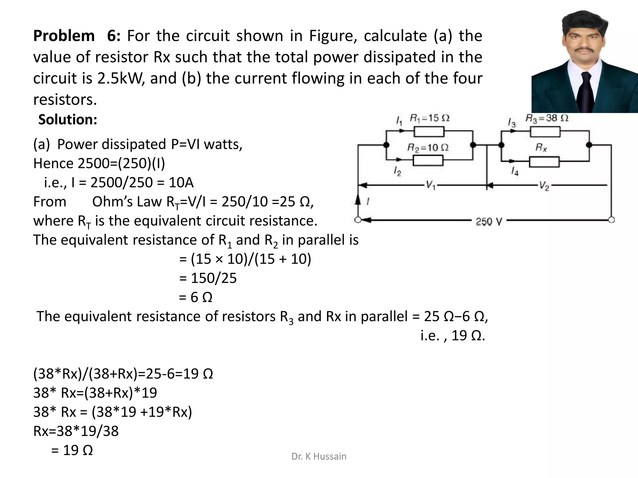 Problem 6: For the circuit shown in Figure, calculate (a) the
value of resistor Rx such that the total power dissipated in the
circuit is 2.5kW, and (b) the current flowing in each of the four
resistors.
(a) Power dissipated P=VI watts,
Hence 2500=(250)(I)
i.e., I = 2500/250 = 10A
From Ohm’s Law RT=V/I = 250/10 =25 Ω,
where RT is the equivalent circuit resistance.
The equivalent resistance of R1 and R2 in parallel is
= (15 × 10)/(15 + 10)
= 150/25
= 6 Ω
The equivalent resistance of resistors R3 and Rx in parallel = 25 Ω−6 Ω,
i.e. , 19 Ω.
(38*Rx)/(38+Rx)=25-6=19 Ω
38* Rx=(38+Rx)*19
38* Rx = (38*19 +19*Rx)
Rx=38*19/38
= 19 Ω
Solution:
Dr. K Hussain
 