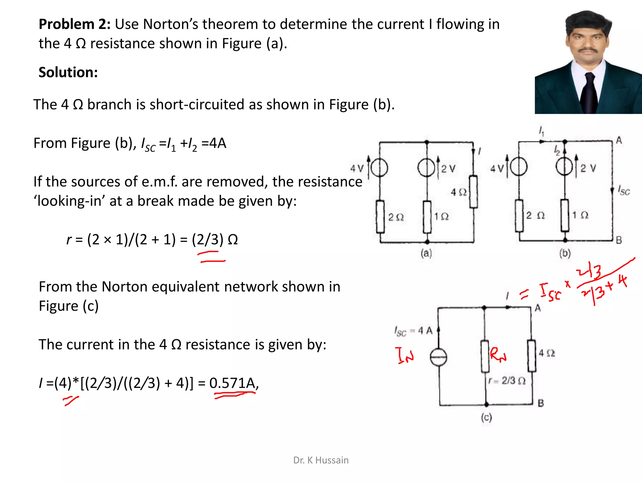 Problem 2: Use Norton’s theorem to determine the current I flowing in
the 4 Ω resistance shown in Figure (a).
The 4 Ω branch is short-circuited as shown in Figure (b).
From Figure (b), ISC =I1 +I2 =4A
If the sources of e.m.f. are removed, the resistance
‘looking-in’ at a break made be given by:
r = (2 × 1)/(2 + 1) = (2/3) Ω
From the Norton equivalent network shown in
Figure (c)
The current in the 4 Ω resistance is given by:
I =(4)*[(2/3)/((2/3) + 4)] = 0.571A,
Solution:
Dr. K Hussain
 