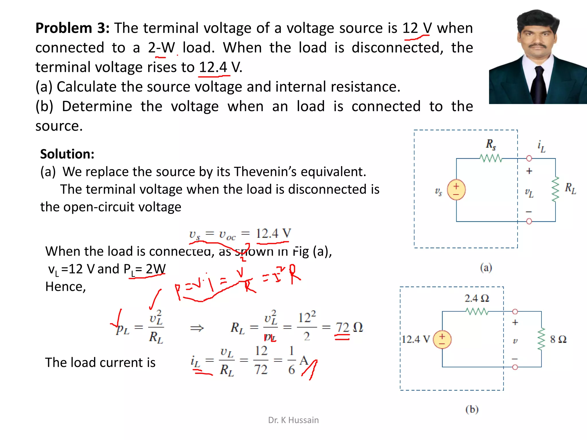 Problem 3: The terminal voltage of a voltage source is 12 V when
connected to a 2-W load. When the load is disconnected, the
terminal voltage rises to 12.4 V.
(a) Calculate the source voltage and internal resistance.
(b) Determine the voltage when an load is connected to the
source.
Solution:
(a) We replace the source by its Thevenin’s equivalent.
The terminal voltage when the load is disconnected is
the open-circuit voltage
When the load is connected, as shown in Fig (a),
vL =12 V and PL= 2W
Hence,
The load current is
Dr. K Hussain
 