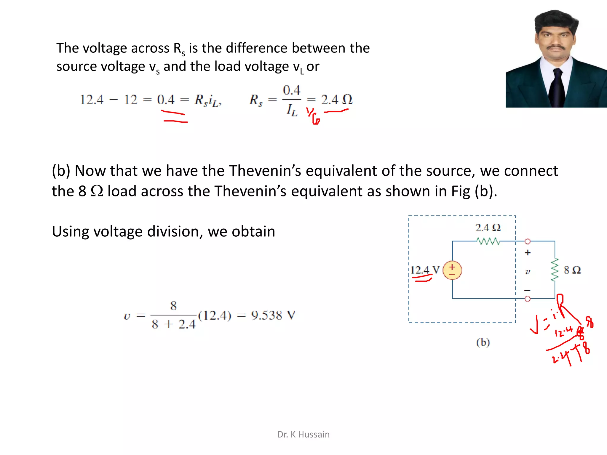 (b) Now that we have the Thevenin’s equivalent of the source, we connect
the 8  load across the Thevenin’s equivalent as shown in Fig (b).
Using voltage division, we obtain
Dr. K Hussain
The voltage across Rs is the difference between the
source voltage vs and the load voltage vL or
 