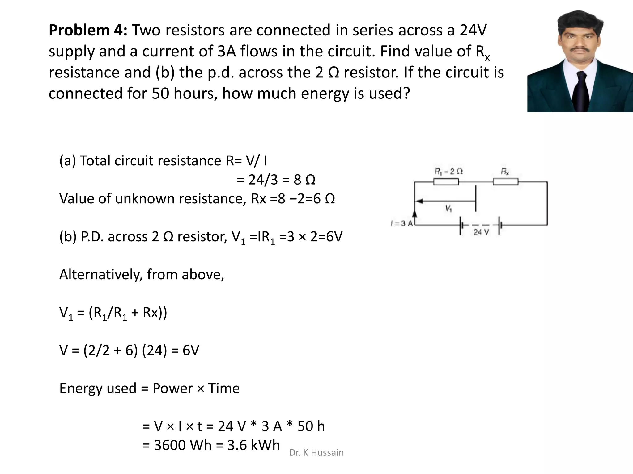 Problem 4: Two resistors are connected in series across a 24V
supply and a current of 3A flows in the circuit. Find value of Rx
resistance and (b) the p.d. across the 2 Ω resistor. If the circuit is
connected for 50 hours, how much energy is used?
(a) Total circuit resistance R= V/ I
= 24/3 = 8 Ω
Value of unknown resistance, Rx =8 −2=6 Ω
(b) P.D. across 2 Ω resistor, V1 =IR1 =3 × 2=6V
Alternatively, from above,
V1 = (R1/R1 + Rx))
V = (2/2 + 6) (24) = 6V
Energy used = Power × Time
= V × I × t = 24 V * 3 A * 50 h
= 3600 Wh = 3.6 kWh Dr. K Hussain
 
