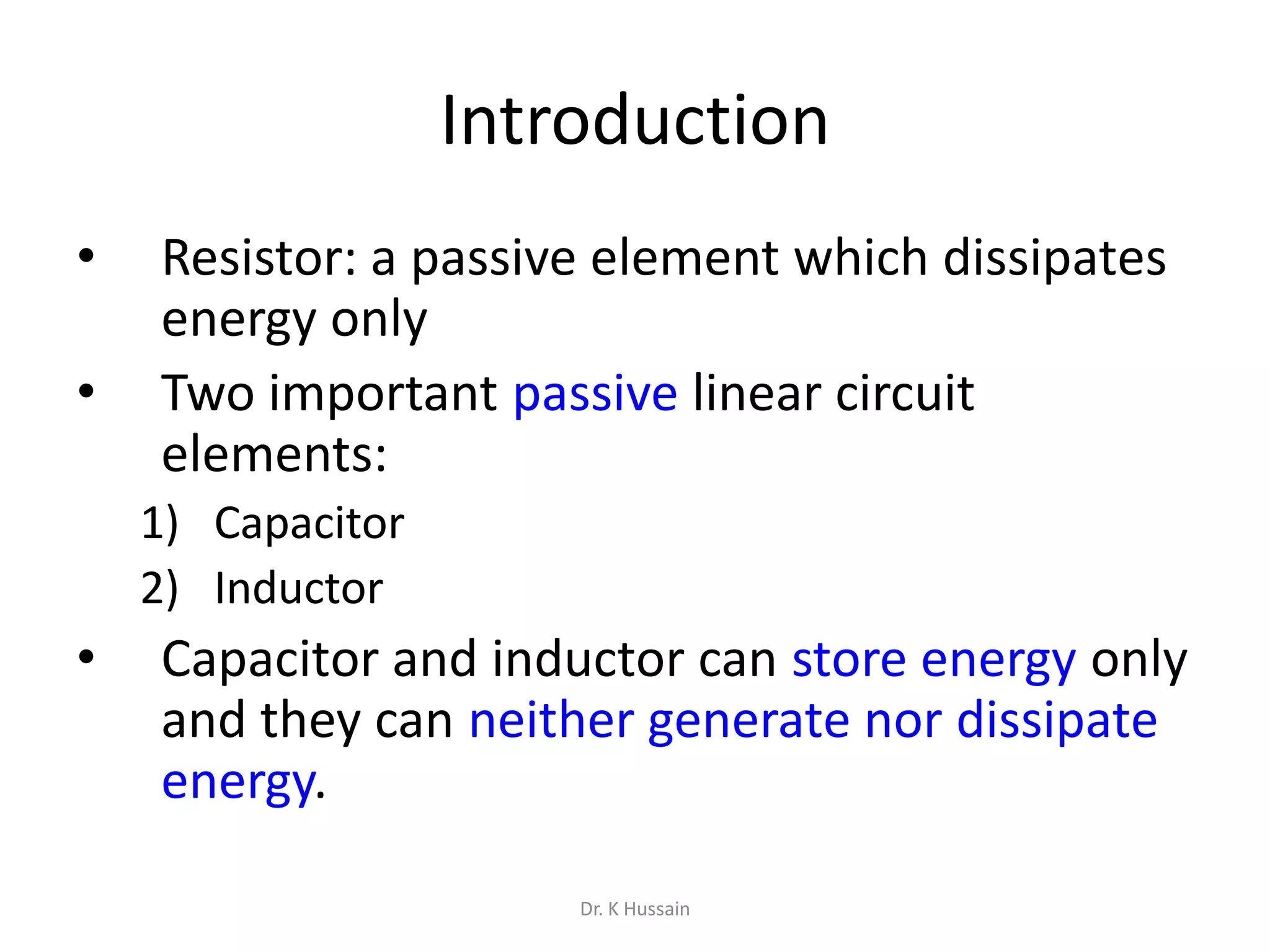 Introduction
• Resistor: a passive element which dissipates
energy only
• Two important passive linear circuit
elements:
1) Capacitor
2) Inductor
• Capacitor and inductor can store energy only
and they can neither generate nor dissipate
energy.
Dr. K Hussain
 