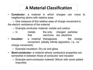 A Material Classification
• Conductor: a material in which charges can move to
neighboring atoms with relative ease.
– One measure of this relative ease of charge movement is
the electric resistance of the material
– Example conductor material: metals and carbon
– In metals the only charged particles
that canmove are electrons
• Insulator: a material thatopposes the charge
movement (ideally infinite opposition, i.e., no
charge movement)
– Example insulators: Dry air and glass
• Semi-conductor: a material whose conductive properties are
somewhat in between those of conductor and insulator
– Example semi-conductor material: Silicon with some added
impurities
 