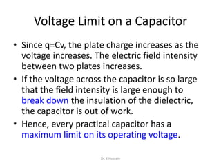 Voltage Limit on a Capacitor
• Since q=Cv, the plate charge increases as the
voltage increases. The electric field intensity
between two plates increases.
• If the voltage across the capacitor is so large
that the field intensity is large enough to
break down the insulation of the dielectric,
the capacitor is out of work.
• Hence, every practical capacitor has a
maximum limit on its operating voltage.
Dr. K Hussain
 