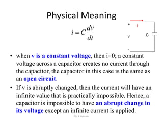 Physical Meaning
dt
dv
Ci 
• when v is a constant voltage, then i=0; a constant
voltage across a capacitor creates no current through
the capacitor, the capacitor in this case is the same as
an open circuit.
• If v is abruptly changed, then the current will have an
infinite value that is practically impossible. Hence, a
capacitor is impossible to have an abrupt change in
its voltage except an infinite current is applied.
+
-
v
i
C
Dr. K Hussain
 